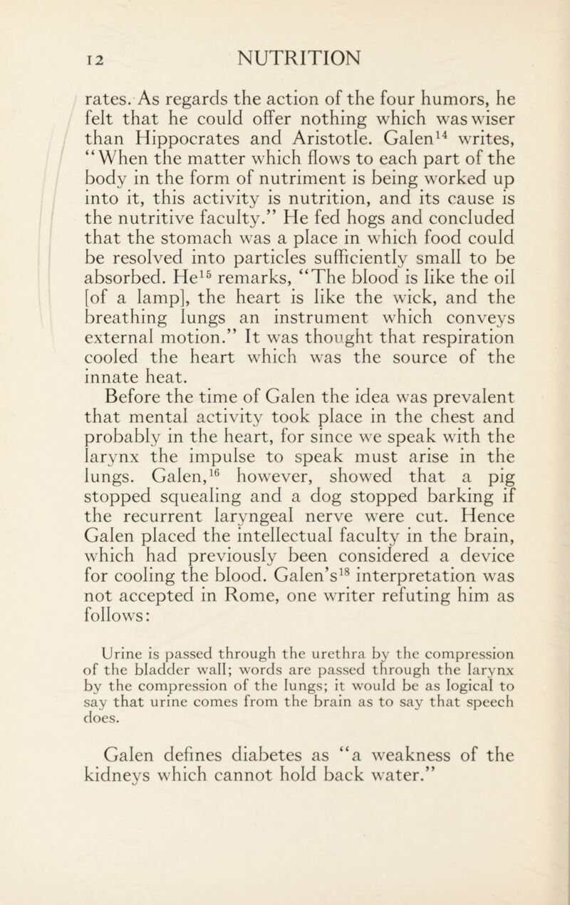 rates. As regards the action of the four humors, he felt that he could offer nothing which was wiser than Hippocrates and Aristotle. Galen14 writes, “When the matter which flows to each part of the body in the form of nutriment is being worked up into it, this activity is nutrition, and its cause is the nutritive faculty.” He fed hogs and concluded that the stomach was a place in which food could be resolved into particles sufficiently small to be absorbed. He15 remarks, “The blood is like the oil [of a lamp], the heart is like the wick, and the breathing lungs an instrument which conveys external motion.” It was thought that respiration cooled the heart which was the source of the innate heat. Before the time of Galen the idea was prevalent that mental activity took place in the chest and probably in the heart, for since we speak with the larynx the impulse to speak must arise in the lungs. Galen,16 however, showed that a pig stopped squealing and a dog stopped barking if the recurrent laryngeal nerve were cut. Hence Galen placed the intellectual faculty in the brain, which had previously been considered a device for cooling the blood. Galen’s18 interpretation was not accepted in Rome, one writer refuting him as follows: Urine is passed through the urethra by the compression of the bladder wall; words are passed through the larynx by the compression of the lungs; it would be as logical to say that urine comes from the brain as to say that speech does. Galen defines diabetes as “a weakness of the kidneys which cannot hold back water.”