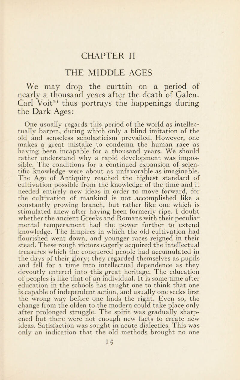 CHAPTER II THE MIDDLE AGES We may drop the curtain on a period of nearly a thousand years after the death of Galen. Carl Voit20 thus portrays the happenings during the Dark Ages: One usually regards this period of the world as intellec¬ tually barren, during which only a blind imitation of the old and senseless scholasticism prevailed. However, one makes a great mistake to condemn the human race as having been incapable for a thousand years. We should rather understand why a rapid development was impos¬ sible. The conditions for a continued expansion of scien¬ tific knowledge were about as unfavorable as imaginable. The Age of Antiquity reached the highest standard of cultivation possible from the knowledge of the time and it needed entirely new ideas in order to move forward, for the cultivation of mankind is not accomplished like a constantly growing branch, but rather like one which is stimulated anew after having been formerly ripe. I doubt whether the ancient Greeks and Romans with their peculiar mental temperament had the power further to extend knowledge. The Empires in which the old cultivation had flourished went down, and younger races reigned in their stead. These rough victors eagerly acquired the intellectual treasures which the conquered people had accumulated in the days of their glory; they regarded themselves as pupils and fell for a time into intellectual dependence as they devoutly entered into this great heritage. The education of peoples is like that of an individual. It is some time after education in the schools has taught one to think that one is capable of independent action, and usually one seeks first the wrong way before one finds the right. Even so, the change from the olden to the modern could take place only after prolonged struggle. The spirit was gradually sharp¬ ened but there were not enough new facts to create new ideas. Satisfaction was sought in acute dialectics. This was only an indication that the old methods brought no one