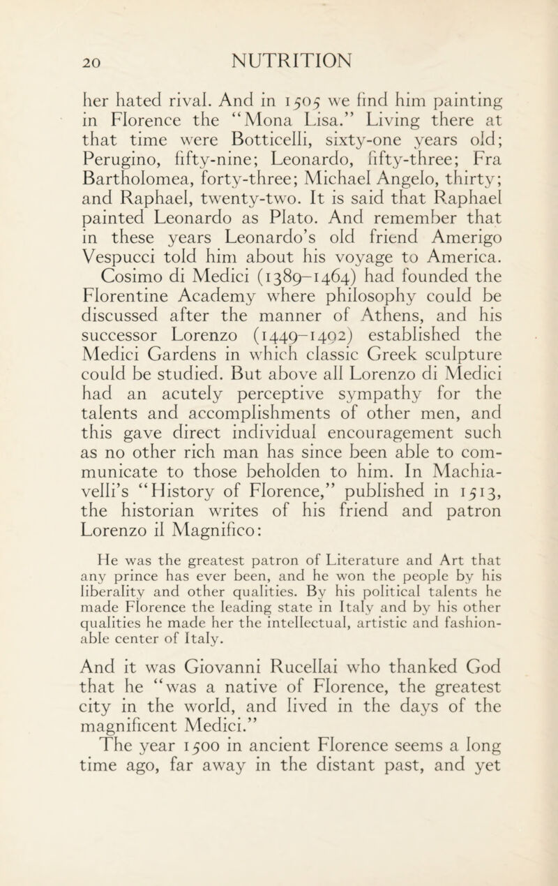 her hated rival. And in 1505 we find him painting in Florence the “Mona Lisa.” Living there at that time were Botticelli, sixty-one years old; Perugino, fifty-nine; Leonardo, fifty-three; Fra Bartholomea, forty-three; Michael Angelo, thirty; and Raphael, twenty-two. It is said that Raphael painted Leonardo as Plato. And remember that in these years Leonardo’s old friend Amerigo Vespucci told him about his voyage to America. Cosimo di Medici (1389-1464) had founded the Florentine Academy where philosophy could be discussed after the manner of Athens, and his successor Lorenzo (1449-1402) established the Medici Gardens in which classic Greek sculpture could be studied. But above all Lorenzo di Medici had an acutely perceptive sympathy for the talents and accomplishments of other men, and this gave direct individual encouragement such as no other rich man has since been able to com¬ municate to those beholden to him. In Machia- velli’s “History of Florence,” published in 1513, the historian writes of his friend and patron Lorenzo il Magnifico: He was the greatest patron of Literature and Art that any prince has ever been, and he won the people by his liberality and other qualities. By his political talents he made Florence the leading state in Italy and by his other qualities he made her the intellectual, artistic and fashion¬ able center of Italy. And it was Giovanni Rucellai who thanked God that he “was a native of Florence, the greatest city in the world, and lived in the days of the magnificent Medici.” The year 1500 in ancient Florence seems a long time ago, far away in the distant past, and yet