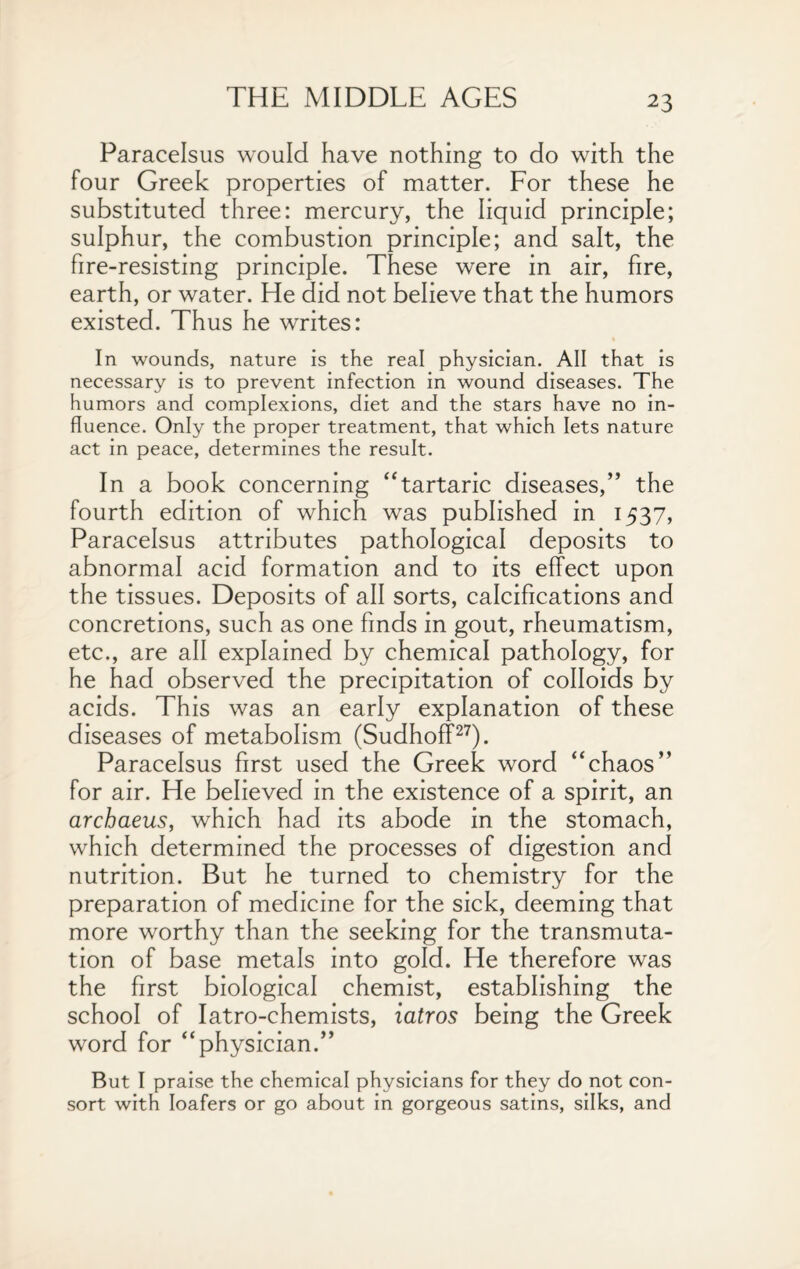 Paracelsus would have nothing to do with the four Greek properties of matter. For these he substituted three: mercury, the liquid principle; sulphur, the combustion principle; and salt, the fire-resisting principle. These were in air, fire, earth, or water. He did not believe that the humors existed. Thus he writes: In wounds, nature is the real physician. All that is necessary is to prevent infection in wound diseases. The humors and complexions, diet and the stars have no in¬ fluence. Only the proper treatment, that which lets nature act in peace, determines the result. In a book concerning “tartaric diseases,” the fourth edition of which was published in 1537, Paracelsus attributes pathological deposits to abnormal acid formation and to its effect upon the tissues. Deposits of all sorts, calcifications and concretions, such as one finds in gout, rheumatism, etc., are all explained by chemical pathology, for he had observed the precipitation of colloids by acids. This was an early explanation of these diseases of metabolism (Sudhoff27). Paracelsus first used the Greek word “chaos” for air. He believed in the existence of a spirit, an archaeus, which had its abode in the stomach, which determined the processes of digestion and nutrition. But he turned to chemistry for the preparation of medicine for the sick, deeming that more worthy than the seeking for the transmuta¬ tion of base metals into gold. He therefore was the first biological chemist, establishing the school of Iatro-chemists, iatros being the Greek word for “physician.” But I praise the chemical physicians for they do not con¬ sort with loafers or go about in gorgeous satins, silks, and