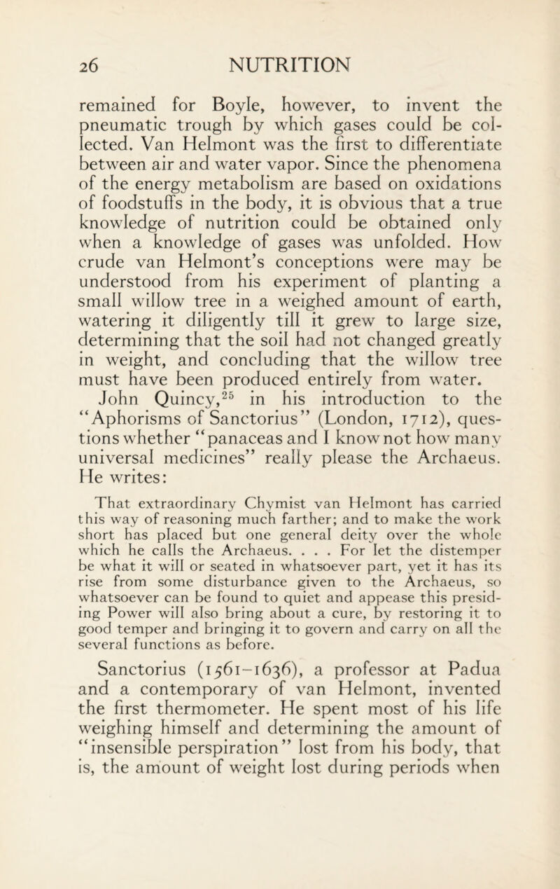 remained for Boyle, however, to invent the pneumatic trough by which gases could be col¬ lected. Van Helmont was the first to differentiate between air and water vapor. Since the phenomena of the energy metabolism are based on oxidations of foodstuffs in the body, it is obvious that a true knowledge of nutrition could be obtained only when a knowledge of gases was unfolded. How crude van Helmont’s conceptions were may be understood from his experiment of planting a small willow tree in a weighed amount of earth, watering it diligently till it grew to large size, determining that the soil had not changed greatly in weight, and concluding that the willow tree must have been produced entirely from water. John Quincy,25 in his introduction to the “Aphorisms of Sanctorius” (London, 1712), ques¬ tions whether “ panaceas and I know not how many universal medicines” really please the Archaeus. He writes: That extraordinary Chymist van Helmont has carried this way of reasoning much farther; and to make the work short has placed but one general deity over the whole which he calls the Archaeus. . . . For let the distemper be what it will or seated in whatsoever part, yet it has its rise from some disturbance given to the Archaeus, so whatsoever can be found to quiet and appease this presid¬ ing Power will also bring about a cure, by restoring it to good temper and bringing it to govern and carry on all the several functions as before. Sanctorius (1561-1636), a professor at Padua and a contemporary of van Helmont, invented the first thermometer. He spent most of his life weighing himself and determining the amount of “insensible perspiration” lost from his body, that is, the amount of weight lost during periods when