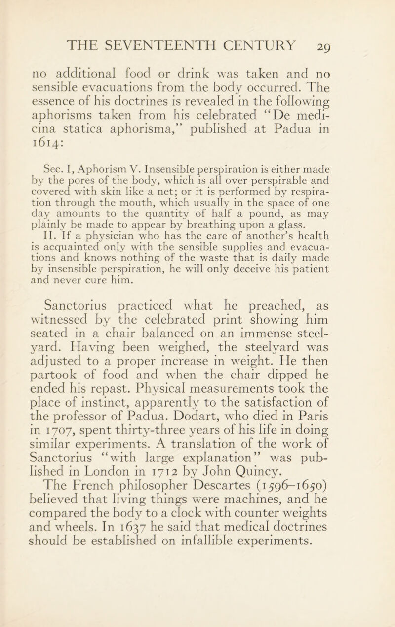 no additional food or drink was taken and no sensible evacuations from the body occurred. The essence of his doctrines is revealed in the following aphorisms taken from his celebrated “De medi- cina statica aphorisma,” published at Padua in 1614: Sec. I, Aphorism V. Insensible perspiration is either made by the pores of the body, which is all over perspirable and covered with skin like a net; or it is performed by respira¬ tion through the mouth, which usually in the space of one day amounts to the quantity of half a pound, as may plainly be made to appear by breathing upon a glass. II. If a physician who has the care of another’s health is acquainted only with the sensible supplies and evacua¬ tions and knows nothing of the waste that is daily made by insensible perspiration, he will only deceive his patient and never cure him. Sanctorius practiced what he preached, as witnessed by the celebrated print showing him seated in a chair balanced on an immense steel¬ yard. Having been weighed, the steelyard was adjusted to a proper increase in weight. He then partook of food and when the chair dipped he ended his repast. Physical measurements took the place of instinct, apparently to the satisfaction of the professor of Padua. Dodart, who died in Paris in 1707, spent thirty-three years of his life in doing similar experiments. A translation of the work of Sanctorius “with large explanation” was pub¬ lished in London in 1712 by John Quincy. The French philosopher Descartes (1596-1650) believed that living things were machines, and he compared the body to a clock with counter weights and wheels. In 1637 he said that medical doctrines should be established on infallible experiments.