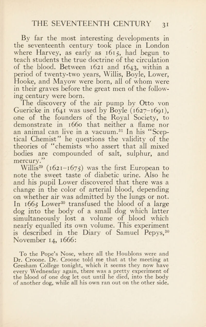 By far the most interesting developments in the seventeenth century took place in London where Harvey, as early as 1615, had begun to teach students the true doctrine of the circulation of the blood. Between 1621 and 1643, within a period of twenty-two years, Willis, Boyle, Lower, Hooke, and Mayow were born, all of whom were in their graves before the great men of the follow¬ ing century were born. The discovery of the air pump by Otto von Guericke in 1641 was used by Boyle (1627-1691), one of the founders of the Royal Society, to demonstrate in 1660 that neither a flame nor an animal can live in a vacuum.31 In his “Scep¬ tical Chemist” he questions the validity of the theories of “chemists who assert that all mixed bodies are compounded of salt, sulphur, and mercury.” Willis29 (1621-1675) was the first European to note the sweet taste of diabetic urine. Also he and his pupil Lower discovered that there was a change in the color of arterial blood, depending on whether air was admitted by the lungs or not. In 1665 Lower30 transfused the blood of a large dog into the body of a small dog which latter simultaneously lost a volume of blood which nearly equalled its own volume. This experiment is described in the Diary of Samuel Pepys,30 November 14, 1666: To the Pope’s Nose, where all the Houblons were and Dr. Croone. Dr. Croone told me that at the meeting at Gresham College tonight, which it seems they now have every Wednesday again, there was a prettv experiment of the blood of one dog let out until he died, into the body of another dog, while all his own ran out on the other side.