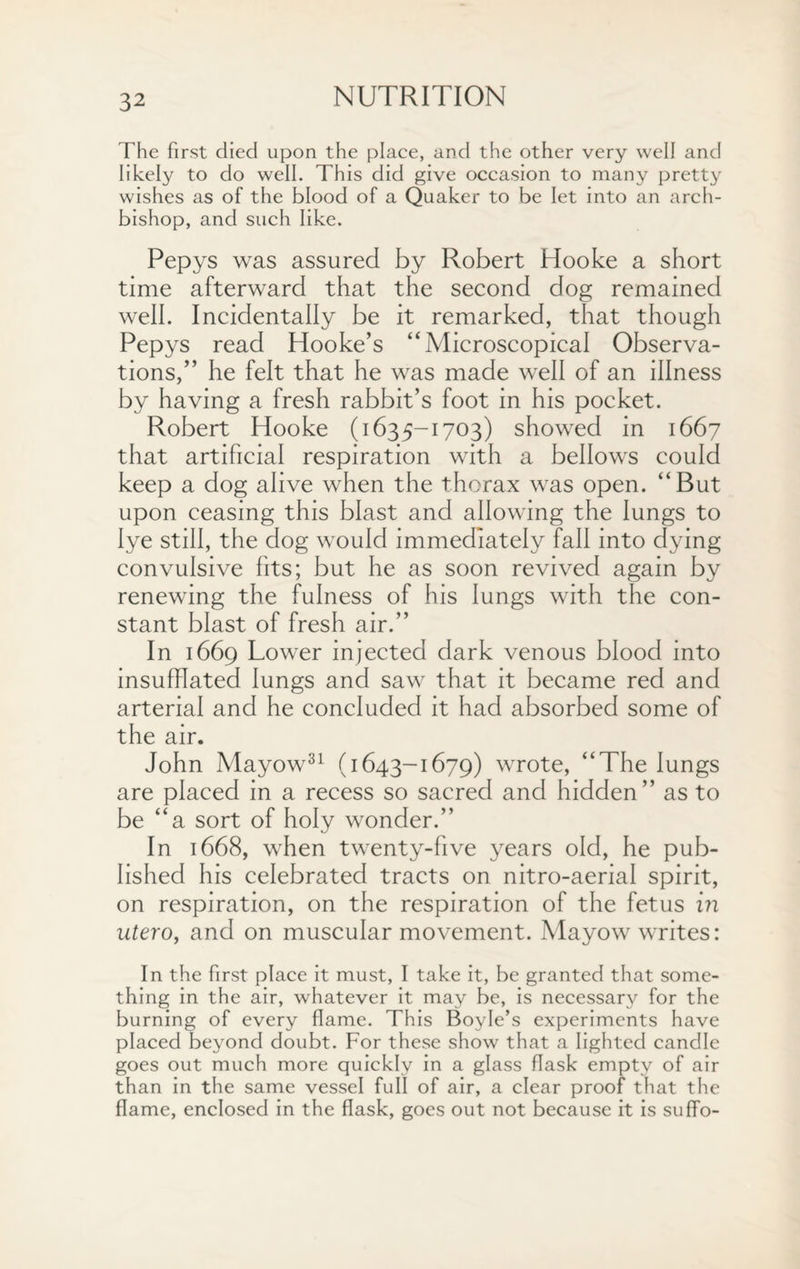 The first died upon the place, and the other very well and likely to do well. This did give occasion to many pretty wishes as of the blood of a Quaker to be let into an arch¬ bishop, and such like. Pepys was assured by Robert Hooke a short time afterward that the second dog remained well. Incidentally be it remarked, that though Pepys read Hooke’s “Microscopical Observa¬ tions,” he felt that he was made well of an illness by having a fresh rabbit’s foot in his pocket. Robert Hooke (1635-1703) showed in 1667 that artificial respiration with a bellows could keep a dog alive when the thorax was open. “But upon ceasing this blast and allowing the lungs to lye still, the dog would immediately fall into dying convulsive fits; but he as soon revived again by renewing the fulness of his lungs with the con¬ stant blast of fresh air.” In 1669 Lower injected dark venous blood into insufflated lungs and saw that it became red and arterial and he concluded it had absorbed some of the air. John Mayow31 (1643-1679) wrote, “The lungs are placed in a recess so sacred and hidden” as to be “a sort of holy wonder.” In 1668, when twenty-five years old, he pub¬ lished his celebrated tracts on nitro-aerial spirit, on respiration, on the respiration of the fetus in utero, and on muscular movement. Mayow writes: In the first place it must, I take it, be granted that some¬ thing in the air, whatever it may be, is necessary for the burning of every flame. This Boyle’s experiments have placed beyond doubt. For these show that a lighted candle goes out much more quickly in a glass flask empty of air than in the same vessel full of air, a clear proof that the flame, enclosed in the flask, goes out not because it is suffo-