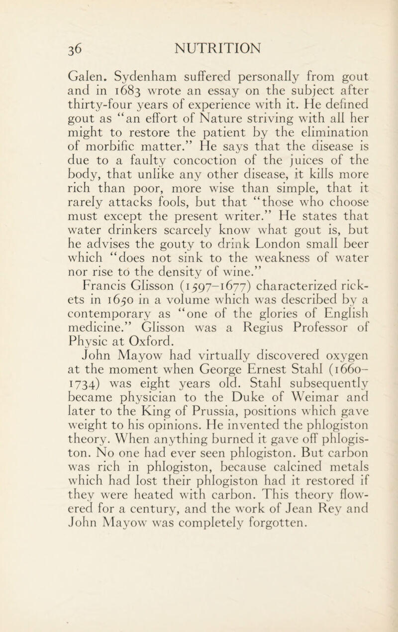 Galen. Sydenham suffered personally from gout and in 1683 wrote an essay on the subject after thirty-four years of experience with it. He defined gout as “an effort of Nature striving with all her might to restore the patient by the elimination of morbific matter.” He says that the disease is due to a faulty concoction of the juices of the body, that unlike any other disease, it kills more rich than poor, more wise than simple, that it rarely attacks fools, but that “those who choose must except the present writer.” He states that water drinkers scarcely know what gout is, but he advises the gouty to drink London small beer which “does not sink to the weakness of water nor rise to the density of wine.” Francis Glisson (1597-1677) characterized rick¬ ets in 1650 in a volume which was described by a contemporary as “one of the glories of English medicine.” Glisson was a Regius Professor of Physic at Oxford. John Mayow had virtually discovered oxygen at the moment when George Ernest Stahl (1660- 1734) was eight years old. Stahl subsequently became physician to the Duke of Weimar and later to the King of Prussia, positions which gave weight to his opinions. He invented the phlogiston theory. When anything burned it gave off phlogis¬ ton. No one had ever seen phlogiston. But carbon was rich in phlogiston, because calcined metals which had lost their phlogiston had it restored if they were heated with carbon. This theory flow¬ ered for a century, and the work of Jean Rey and John Mayow was completely forgotten.