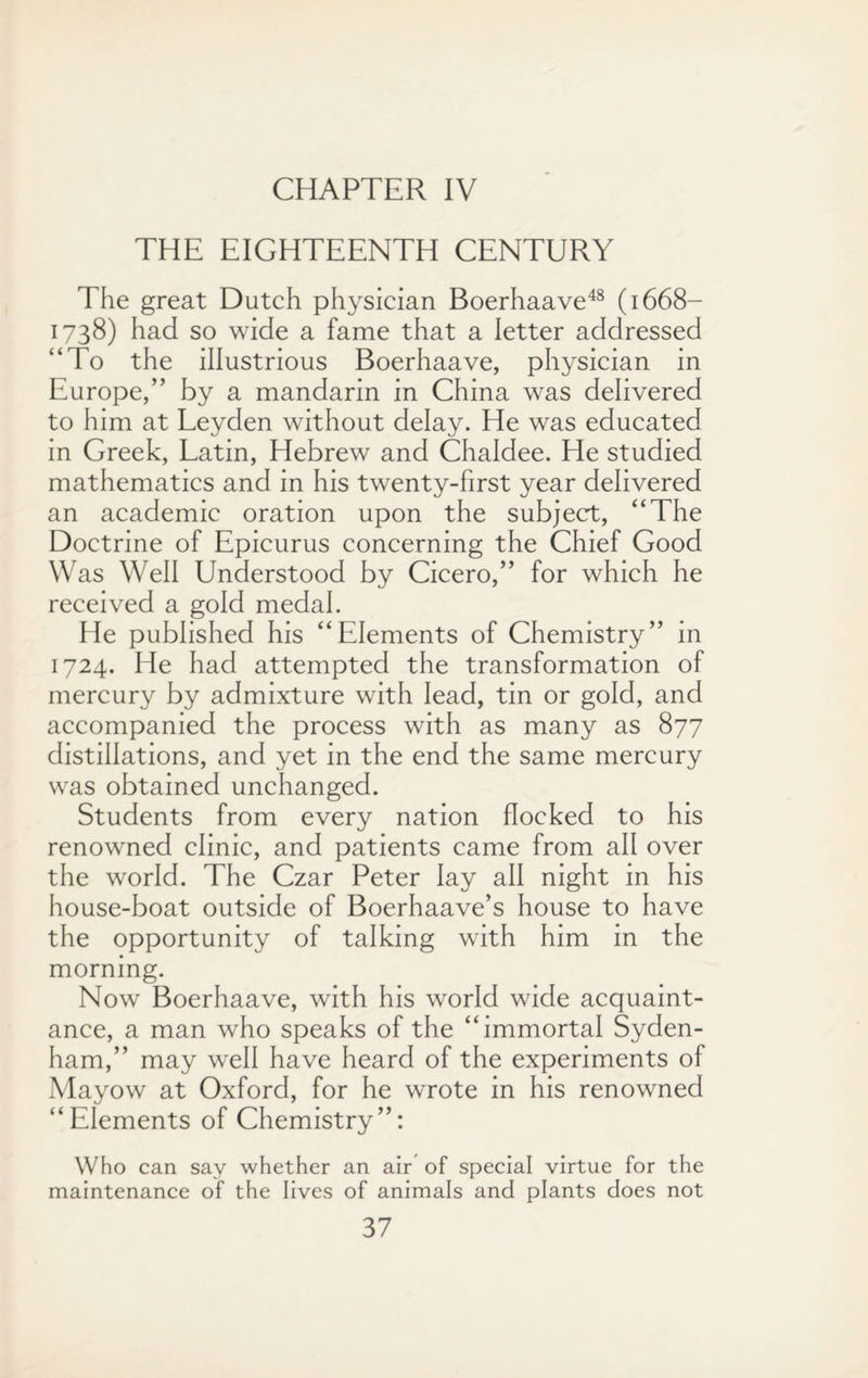 CHAPTER IV THE EIGHTEENTH CENTURY The great Dutch physician Boerhaave48 (1668— 1738) had so wide a fame that a letter addressed “To the illustrious Boerhaave, physician in Europe,” by a mandarin in China was delivered to him at Leyden without delay. He was educated in Greek, Latin, Hebrew and Chaldee. He studied mathematics and in his twenty-first year delivered an academic oration upon the subject, “The Doctrine of Epicurus concerning the Chief Good Was Well Understood by Cicero,” for which he received a gold medal. He published his “Elements of Chemistry” in 1724. He had attempted the transformation of mercury by admixture with lead, tin or gold, and accompanied the process with as many as 877 distillations, and yet in the end the same mercury was obtained unchanged. Students from every nation flocked to his renowned clinic, and patients came from all over the world. The Czar Peter lay all night in his house-boat outside of Boerhaave’s house to have the opportunity of talking with him in the morning. Now Boerhaave, with his world wide acquaint¬ ance, a man who speaks of the “immortal Syden¬ ham,” may well have heard of the experiments of Mayow at Oxford, for he wrote in his renowned “Elements of Chemistry”: Who can say whether an air of special virtue for the maintenance of the lives of animals and plants does not