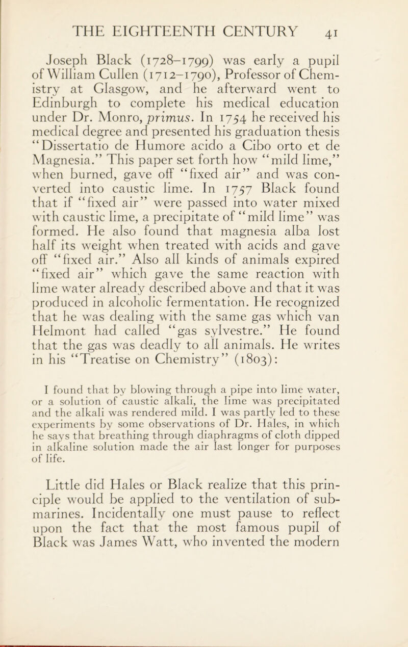 Joseph Black (1728-1799) was early a pupil of William Cullen (1712-1790), Professor of Chem¬ istry at Glasgow, and he afterward went to Edinburgh to complete his medical education under Dr. Monro, primus. In 1754 he received his medical degree and presented his graduation thesis “Dissertatio de Humore acido a Cibo orto et de Magnesia.” This paper set forth how “mild lime,” when burned, gave off “fixed air” and was con¬ verted into caustic lime. In 1757 Black found that if “fixed air” were passed into water mixed with caustic lime, a precipitate of “mild lime” was formed. He also found that magnesia alba lost half its weight when treated with acids and gave off “fixed air.” Also all kinds of animals expired “fixed air” which gave the same reaction with lime water already described above and that it was produced in alcoholic fermentation. He recognized that he was dealing with the same gas which van Helmont had called “gas sylvestre.” He found that the gas was deadly to all animals. He writes in his “Treatise on Chemistry” (1803): I found that by blowing through a pipe into lime water, or a solution of caustic alkali, the lime was precipitated and the alkali was rendered mild. I wras partly led to these experiments by some observations of Dr. Hales, in which he says that breathing through diaphragms of cloth dipped in alkaline solution made the air last longer for purposes of life. Little did Hales or Black realize that this prin¬ ciple would be applied to the ventilation of sub¬ marines. Incidentally one must pause to reflect upon the fact that the most famous pupil of Black was James Watt, who invented the modern