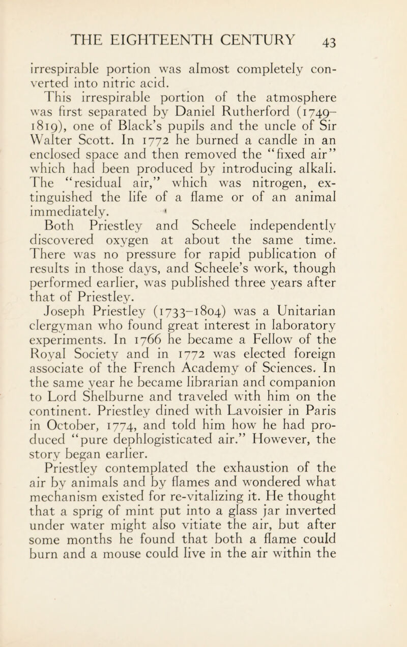 irrespirable portion was almost completely con¬ verted into nitric acid. This irrespirable portion of the atmosphere was first separated by Daniel Rutherford (1749- 1819), one of Black’s pupils and the uncle of Sir Walter Scott. In 1772 he burned a candle in an enclosed space and then removed the “fixed air’’ which had been produced by introducing alkali. The “residual air,” which was nitrogen, ex¬ tinguished the life of a flame or of an animal immediately. * Both Priestley and Scheele independently discovered oxygen at about the same time. There was no pressure for rapid publication of results in those days, and Scheele’s work, though performed earlier, was published three years after that of Priestley. Joseph Priestley (1733-1804) was a Unitarian clergyman who found great interest in laboratory experiments. In 1766 he became a Fellow of the Royal Society and in 1772 was elected foreign associate of the French Academy of Sciences. In the same year he became librarian and companion to Lord Shelburne and traveled with him on the continent. Priestley dined with Lavoisier in Paris in October, 1774, and told him how he had pro¬ duced “pure dephlogisticated air.’’ However, the story began earlier. Priestley contemplated the exhaustion of the air by animals and by flames and wondered what mechanism existed for re-vitalizing it. He thought that a sprig of mint put into a glass jar inverted under water might also vitiate the air, but after some months he found that both a flame could burn and a mouse could live in the air within the
