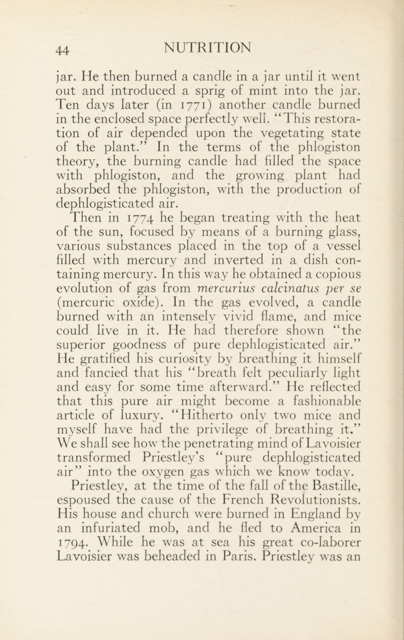 jar. He then burned a candle in a jar until it went out and introduced a sprig of mint into the jar. Ten days later (in 1771) another candle burned in the enclosed space perfectly well. “This restora¬ tion of air depended upon the vegetating state of the plant.” In the terms of the phlogiston theory, the burning candle had filled the space with phlogiston, and the growing plant had absorbed the phlogiston, with the production of dephlogisticated air. Then in 1774 he began treating with the heat of the sun, focused by means of a burning glass, various substances placed in the top of a vessel filled with mercury and inverted in a dish con¬ taining mercury. In this way he obtained a copious evolution of gas from mercurius calcinatus per se (mercuric oxide). In the gas evolved, a candle burned with an intensely vivid flame, and mice could live in it. He had therefore shown “the superior goodness of pure dephlogisticated air.” He gratified his curiosity by breathing it himself and fancied that his “breath felt peculiarly light and easy for some time afterward.” He reflected that this pure air might become a fashionable article of luxury. “Hitherto only two mice and myself have had the privilege of breathing it.” We shall see how the penetrating mind of Lavoisier transformed Priestley’s “pure dephlogisticated air” into the oxygen gas which we know today. Priestley, at the time of the fall of the Bastille, espoused the cause of the French Revolutionists. His house and church were burned in England by an infuriated mob, and he fled to America in 1794. While he was at sea his great co-laborer Lavoisier was beheaded in Paris. Priestley was an