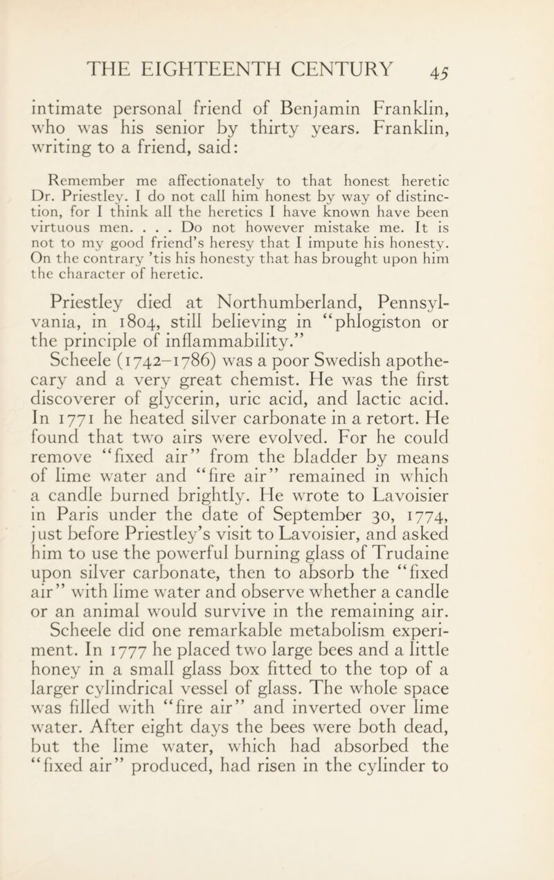 intimate personal friend of Benjamin Franklin, who was his senior by thirty years. Franklin, writing to a friend, said: Remember me affectionately to that honest heretic Dr. Priestley. I do not call him honest by way of distinc¬ tion, for I think all the heretics I have known have been virtuous men. . . . Do not however mistake me. It is not to my good friend’s heresy that I impute his honesty. On the contrary ’tis his honesty that has brought upon him the character of heretic. Priestley died at Northumberland, Pennsyl¬ vania, in 1804, still believing in “phlogiston or the principle of inflammability.” Scheele (1742-1786) was a poor Swedish apothe¬ cary and a very great chemist. He was the first discoverer of glycerin, uric acid, and lactic acid. In 1771 he heated silver carbonate in a retort. He found that two airs were evolved. For he could remove “fixed air” from the bladder by means of lime water and “fire air” remained in which a candle burned brightly. He wrote to Lavoisier in Paris under the date of September 30, 1774, just before Priestley’s visit to Lavoisier, and asked him to use the powerful burning glass of Trudaine upon silver carbonate, then to absorb the “fixed air” with lime water and observe whether a candle or an animal would survive in the remaining air. Scheele did one remarkable metabolism experi¬ ment. In 1777 he placed two large bees and a little honey in a small glass box fitted to the top of a larger cylindrical vessel of glass. The whole space was filled with “fire air” and inverted over lime water. After eight days the bees were both dead, but the lime water, which had absorbed the “fixed air” produced, had risen in the cylinder to