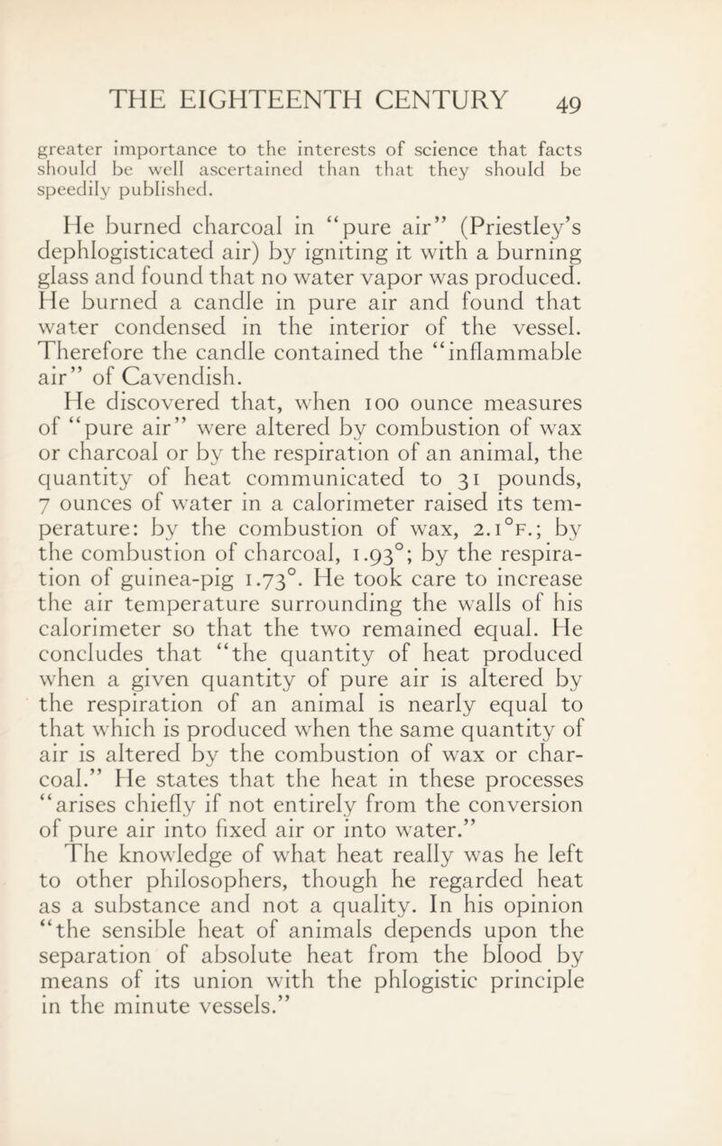 greater importance to the interests of science that facts should be well ascertained than that they should be speedily published. He burned charcoal in “pure air” (Priestley’s dephlogisticated air) by igniting it with a burning glass and found that no water vapor was produced. He burned a candle in pure air and found that water condensed in the interior of the vessel. Therefore the candle contained the “inflammable air” of Cavendish. He discovered that, when ioo ounce measures of “pure air” were altered by combustion of wax or charcoal or by the respiration of an animal, the quantity of heat communicated to 31 pounds, 7 ounces of water in a calorimeter raised its tem¬ perature: by the combustion of wax, 2.i°f.; by the combustion of charcoal, 1.930; by the respira¬ tion of guinea-pig 1.730. He took care to increase the air temperature surrounding the walls of his calorimeter so that the two remained equal. He concludes that “the quantity of heat produced when a given quantity of pure air is altered by the respiration of an animal is nearly equal to that which is produced when the same quantity of air is altered by the combustion of wax or char¬ coal.” He states that the heat in these processes “arises chiefly if not entirely from the conversion of pure air into fixed air or into water.” The knowledge of what heat really was he left to other philosophers, though he regarded heat as a substance and not a quality. In his opinion “the sensible heat of animals depends upon the separation of absolute heat from the blood by means of its union with the phlogistic principle in the minute vessels.”