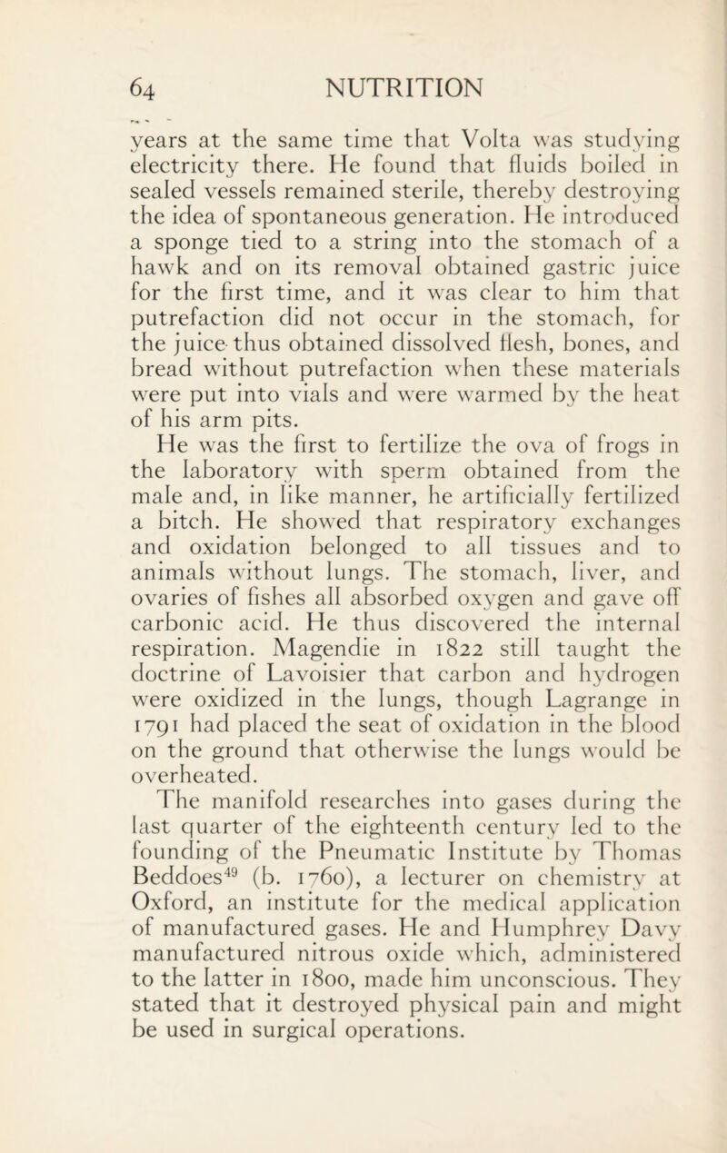 years at the same time that Volta was studying electricity there. He found that fluids boiled in sealed vessels remained sterile, thereby destroying the idea of spontaneous generation. He introduced a sponge tied to a string into the stomach of a hawk and on its removal obtained gastric juice for the first time, and it was clear to him that putrefaction did not occur in the stomach, for the juice thus obtained dissolved flesh, bones, and bread without putrefaction when these materials were put into vials and were warmed by the heat of his arm pits. He was the first to fertilize the ova of frogs in the laboratory with sperm obtained from the male and, in like manner, he artificially fertilized a bitch. He showed that respiratory exchanges and oxidation belonged to all tissues and to animals without lungs. The stomach, liver, and ovaries of fishes all absorbed oxygen and gave off carbonic acid. He thus discovered the internal respiration. Magendie in 1822 still taught the doctrine of Lavoisier that carbon and hydrogen were oxidized in the lungs, though Lagrange in 1791 had placed the seat of oxidation in the blood on the ground that otherwise the lungs would be overheated. The manifold researches into gases during the last quarter of the eighteenth century led to the founding of the Pneumatic Institute by Thomas Beddoes49 (b. 1760), a lecturer on chemistry at Oxford, an institute for the medical application of manufactured gases. He and Humphrey Davy manufactured nitrous oxide which, administered to the latter in 1800, made him unconscious. They stated that it destroyed physical pain and might be used in surgical operations.