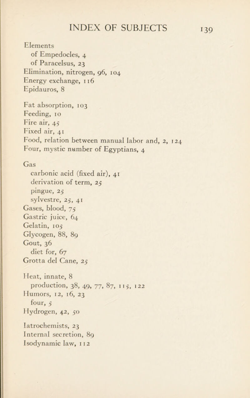 Elements of Empedocles, 4 of Paracelsus, 23 Elimination, nitrogen, 96, 104 Energy exchange, 116 Epidauros, 8 Fat absorption, 103 Feeding, 10 Fire air, 45 Fixed air, 41 Food, relation between manual labor and, 2, 124 Four, mystic number of Egyptians, 4 Gas carbonic acid (fixed air), 41 derivation of term, 25 pingue, 25 sylvestre, 25, 41 Gases, blood, 75 Gastric juice, 64 Gelatin, 105 Glycogen, 88, 89 Gout, 36 diet for, 67 Grotta del Cane, 25 I feat, innate, 8 production, 38, 49, 77, 87, 1 1 5, 122 I tumors, 12, 16, 23 four, 5 Hydrogen, 42, 50 Iatrochemists, 23 Internal secretion, 89 Isodynamic law, 112