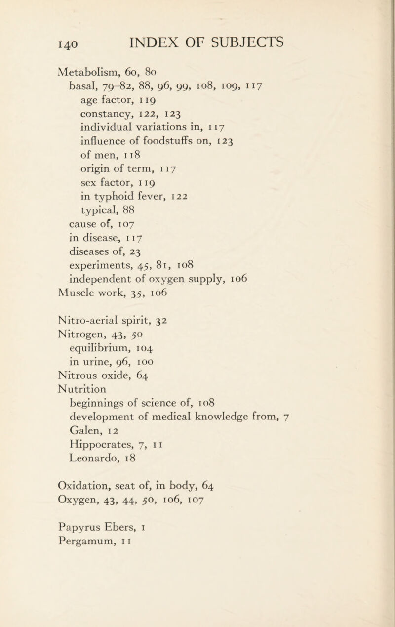 Metabolism, 60, 80 basal, 79-82, 88, 96, 99, 108, 109, 117 age factor, 119 constancy, 122, 123 individual variations in, 117 influence of foodstuff's on, 123 of men, 118 origin of term, 117 sex factor, 119 in typhoid fever, 122 typical, 88 cause of, 107 in disease, 117 diseases of, 23 experiments, 45, 81, 108 independent of oxygen supply, 106 Muscle work, 35, 106 Nitro-aerial spirit, 32 Nitrogen, 43, 50 equilibrium, 104 in urine, 96, 100 Nitrous oxide, 64 Nutrition beginnings of science of, 108 development of medical knowledge from, 7 Galen, 12 Hippocrates, 7, 11 Leonardo, 18 Oxidation, seat of, in body, 64 Oxygen, 43, 44, 50, 106, 107 Papyrus Ebers, 1 Pergamum, 11