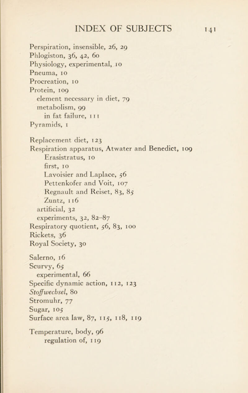 Perspiration, insensible, 26, 29 Phlogiston, 36, 42, 60 Physiology, experimental, 10 Pneuma, 10 Procreation, 10 Protein, 109 element necessary in diet, 79 metabolism, 99 in fat failure, 111 Pyramids, 1 Replacement diet, 123 Respiration apparatus, Atwater and Benedict, 109 Erasistratus, 10 first, 10 Lavoisier and Laplace, 56 Pettenkofer and Voit, 107 Regnault and Reiset, 83, 85 Zuntz, 116 artificial, 32 experiments, 32, 82-87 Respiratory quotient, 56, 83, 100 Rickets, 36 Royal Society, 30 Salerno, 16 Scurvy, 65 experimental, 66 Specific dynamic action, 112, 123 Stoffwechsely 80 Stromuhr, 77 Sugar, 105 Surface area law, 87, 115, 118, 119 Temperature, body, 96 regulation of, 119