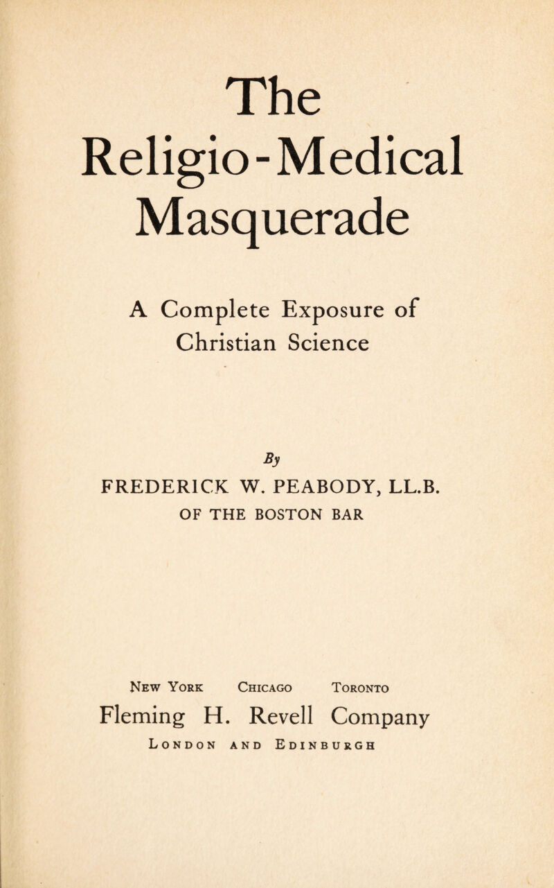 Religio- Medical Masquerade A Complete Exposure of Christian Science By FREDERICK W. PEABODY, LL.B. OF THE BOSTON BAR New York Chicago Toronto Fleming H. Revell Company London and Edinburgh