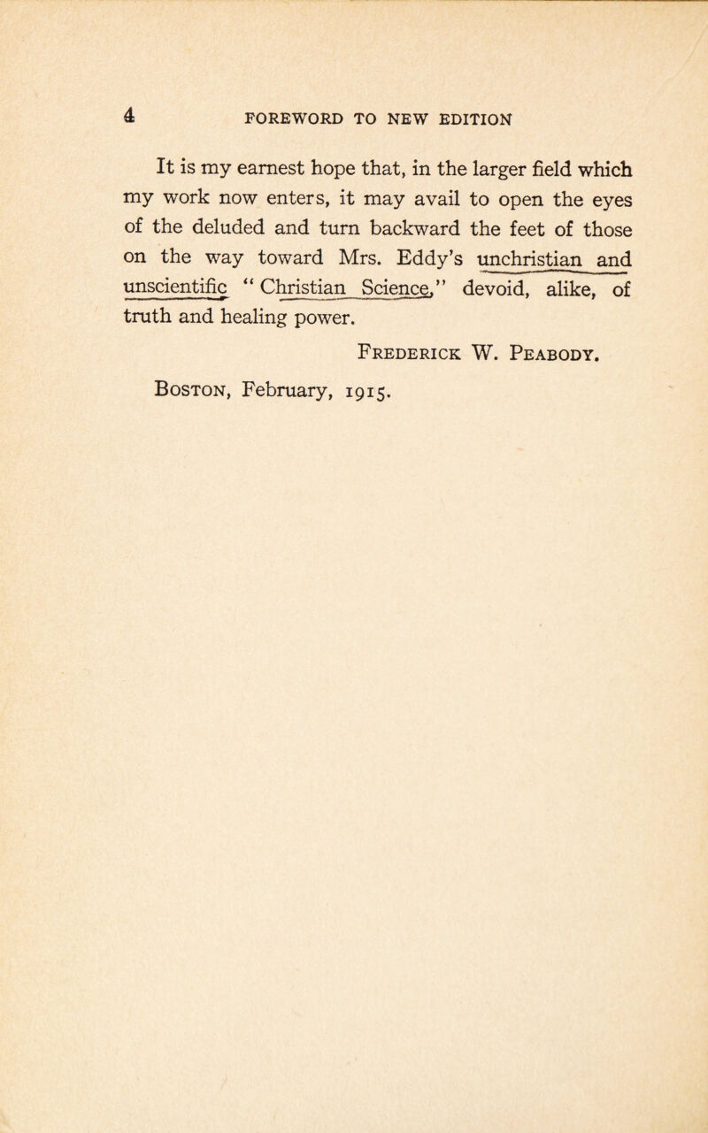 It is my earnest hope that, in the larger field which my work now enters, it may avail to open the eyes of the deluded and turn backward the feet of those on the way toward Mrs. Eddy’s unchristian and unscientific “ Christian Science,” devoid, alike, of truth and healing power. Frederick W. Peabody. Boston, February, 1915.