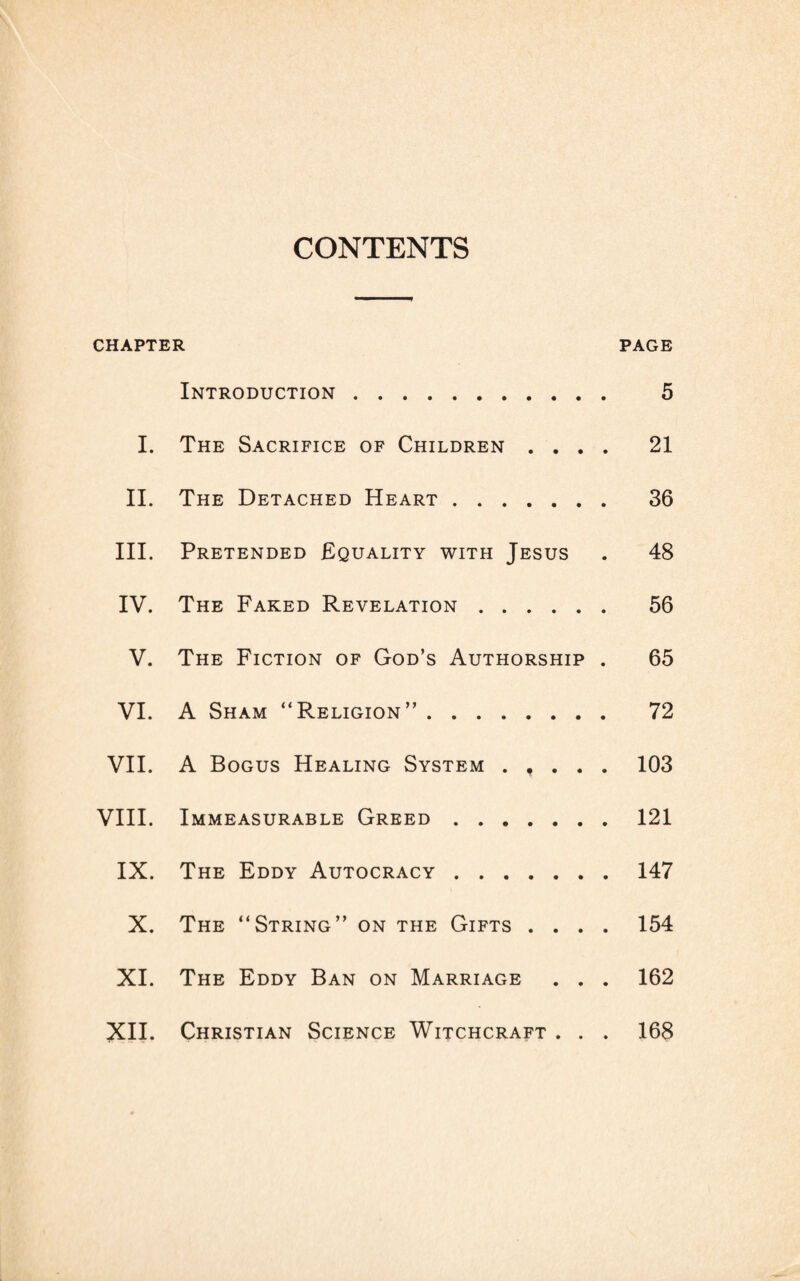 CONTENTS CHAPTER PAGE Introduction. 5 I. The Sacrifice of Children .... 21 II. The Detached Heart. 36 III. Pretended Equality with Jesus . 48 IV. The Faked Revelation. 56 V. The Fiction of God’s Authorship . 65 VI. A Sham “Religion”. 72 VII. A Bogus Healing System . , . . . 103 VIII. Immeasurable Greed.121 IX. The Eddy Autocracy.147 X. The “String” on the Gifts .... 154 XI. The Eddy Ban on Marriage . . . 162 XII. Christian Science Witchcraft . . . 168