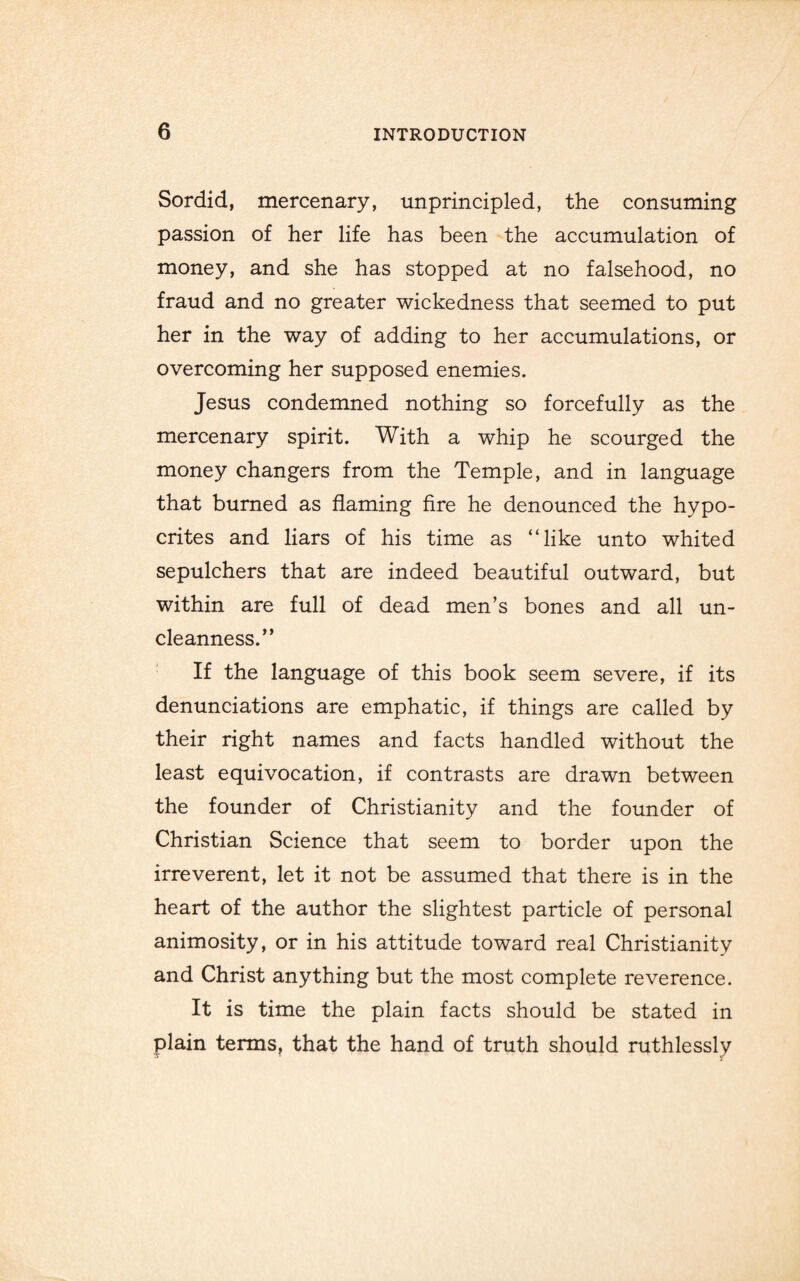 Sordid, mercenary, unprincipled, the consuming passion of her life has been the accumulation of money, and she has stopped at no falsehood, no fraud and no greater wickedness that seemed to put her in the way of adding to her accumulations, or overcoming her supposed enemies. Jesus condemned nothing so forcefully as the mercenary spirit. With a whip he scourged the money changers from the Temple, and in language that burned as flaming fire he denounced the hypo¬ crites and liars of his time as “like unto whited sepulchers that are indeed beautiful outward, but within are full of dead men’s bones and all un- cleanness.” If the language of this book seem severe, if its denunciations are emphatic, if things are called by their right names and facts handled without the least equivocation, if contrasts are drawn between the founder of Christianity and the founder of Christian Science that seem to border upon the irreverent, let it not be assumed that there is in the heart of the author the slightest particle of personal animosity, or in his attitude toward real Christianity and Christ anything but the most complete reverence. It is time the plain facts should be stated in plain terms, that the hand of truth should ruthlessly