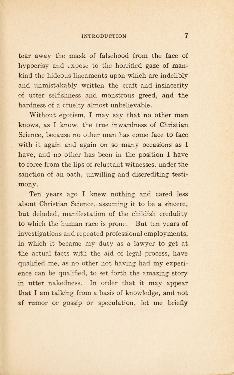 tear away the mask of falsehood from the face of hypocrisy and expose to the horrified gaze of man¬ kind the hideous lineaments upon which are indelibly and unmistakably written the craft and insincerity of utter selfishness and monstrous greed, and the hardness of a cruelty almost unbelievable. Without egotism, I may say that no other man knows, as I know, the true inwardness of Christian Science, because no other man has come face to face with it again and again on so many occasions as I have, and no other has been in the position I have to force from the lips of reluctant witnesses, under the sanction of an oath, unwilling and discrediting testi¬ mony. Ten years ago I knew nothing and cared less about Christian Science, assuming it to be a sincere, but deluded, manifestation of the childish credulity to which the human race is prone. But ten years of investigations and repeated professional employments, in which it became my duty as a lawyer to get at the actual facts with the aid of legal process, have qualified me, as no other not having had my experi¬ ence can be qualified, to set forth the amazing story in utter nakedness. In order that it may appear that I am talking from a basis of knowledge, and not cf rumor or gossip or speculation, let me briefly