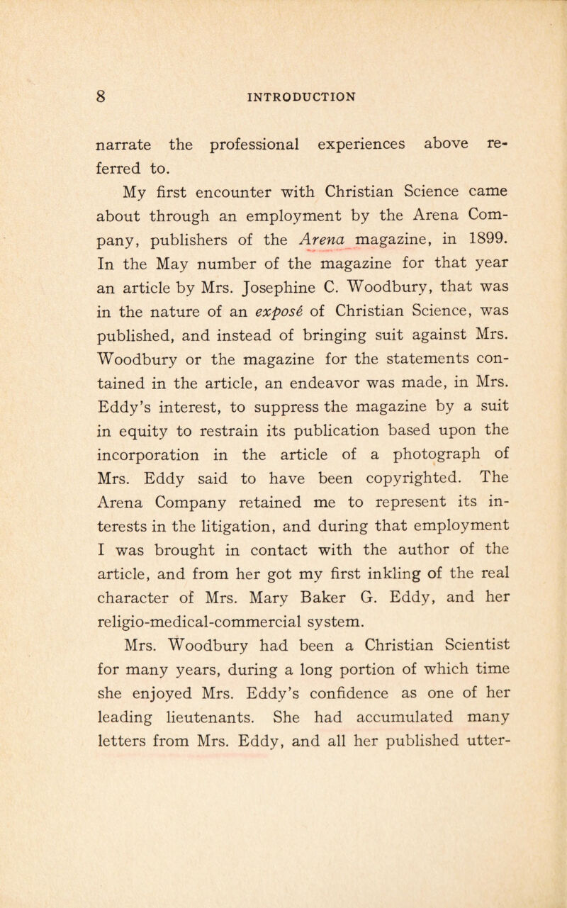 narrate the professional experiences above re¬ ferred to. My first encounter with Christian Science came about through an employment by the Arena Com¬ pany, publishers of the Arena magazine, in 1899. In the May number of the magazine for that year an article by Mrs. Josephine C. Woodbury, that was in the nature of an expose of Christian Science, was published, and instead of bringing suit against Mrs. Woodbury or the magazine for the statements con¬ tained in the article, an endeavor was made, in Mrs. Eddy’s interest, to suppress the magazine by a suit in equity to restrain its publication based upon the incorporation in the article of a photograph of Mrs. Eddy said to have been copyrighted. The Arena Company retained me to represent its in¬ terests in the litigation, and during that employment I was brought in contact with the author of the article, and from her got my first inkling of the real character of Mrs. Mary Baker G. Eddy, and her rehgio-medical-commercial system. Mrs. Woodbury had been a Christian Scientist for many years, during a long portion of which time she enjoyed Mrs. Eddy’s confidence as one of her leading lieutenants. She had accumulated many letters from Mrs. Eddy, and all her published utter-