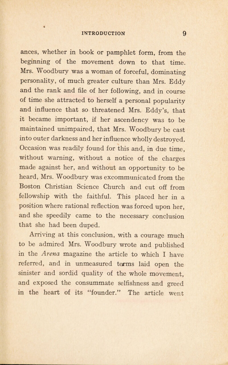 ances, whether in book or pamphlet form, from the beginning of the movement down to that time. Mrs. Woodbury was a woman of forceful, dominating personality, of much greater culture than Mrs. Eddy and the rank and file of her following, and in course of time she attracted to herself a personal popularity and influence that so threatened Mrs. Eddy’s, that it became important, if her ascendency was to be maintained unimpaired, that Mrs. Woodbury be cast into outer darkness and her influence wholly destroyed. Occasion was readily found for this and, in due time, without warning, without a notice of the charges made against her, and without an opportunity to be heard, Mrs. Woodbury was excommunicated from the Boston Christian Science Church and cut off from fellowship with the faithful. This placed her in a position where rational reflection was forced upon her, and she speedily came to the necessary conclusion that she had been duped. Arriving at this conclusion, with a courage much to be admired Mrs. Woodbury wrote and published in the Arena magazine the article to which I have referred, and in unmeasured terms laid open the sinister and sordid quality of the whole movement, and exposed the consummate selfishness and greed in the heart of its “founder.” The article went