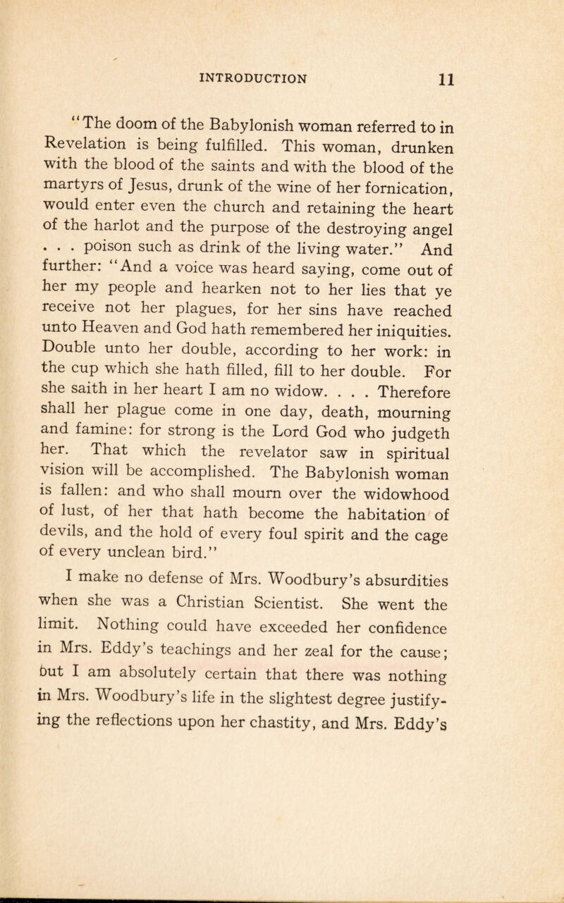 “The doom of the Babylonish woman referred to in Revelation is being fulfilled. This woman, drunken with the blood of the saints and with the blood of the martyrs of Jesus, drunk of the wine of her fornication, would enter even the church and retaining the heart of the harlot and the purpose of the destroying angel . . . poison such as drink of the living water.” And further: “And a voice was heard saying, come out of her my people and hearken not to her lies that ye receive not her plagues, for her sins have reached unto Heaven and God hath remembered her iniquities. Double unto her double, according to her work: in the cup which she hath filled, fill to her double. For she saith in her heart I am no widow. . . . Therefore shall her plague come in one day, death, mourning and famine: for strong is the Lord God who judgeth her. That which the revelator saw in spiritual vision will be accomplished. The Babylonish woman is fallen: and who shall mourn over the widowhood of lust, of her that hath become the habitation of devils, and the hold of every foul spirit and the cage of every unclean bird.” I make no defense of Mrs. Woodbury’s absurdities when she was a Christian Scientist. She went the limit. Nothing could have exceeded her confidence in Mrs. Eddy’s teachings and her zeal for the cause; but I am absolutely certain that there was nothing in Mrs. Woodbury’s life in the slightest degree justify¬ ing the reflections upon her chastity, and Mrs. Eddy’s