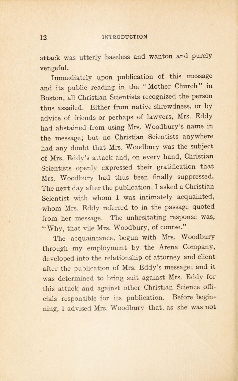 attack was utterly baseless and wanton and purely vengeful. Immediately upon publication of this message and its public reading in the “Mother Church” in Boston, all Christian Scientists recognized the person thus assailed. Either from native shrewdness, or by advice of friends or perhaps of lawyers, Mrs. Eddy had abstained from using Mrs. Woodbury’s name in the message; but no Christian Scientists anywhere had any doubt that Mrs. Woodbury was the subject of Mrs. Eddy’s attack and, on every hand, Christian Scientists openly expressed their gratification that Mrs. Woodbury had thus been finally suppressed. The next day after the publication, I asked a Christian Scientist with whom I was intimately acquainted, whom Mrs. Eddy referred to in the passage quoted from her message. The unhesitating response was, “Why, that vile Mrs. Woodbury, of course.” The acquaintance, begun with Mrs. Woodbury through my employment by the Arena Company, developed into the relationship of attorney and client after the publication of Mrs. Eddy’s message; and it was determined to bring suit against Mrs. Eddy for this attack and against other Christian Science offi¬ cials responsible for its publication. Before begin¬ ning, I advised Mrs. Woodbury that, as she was not