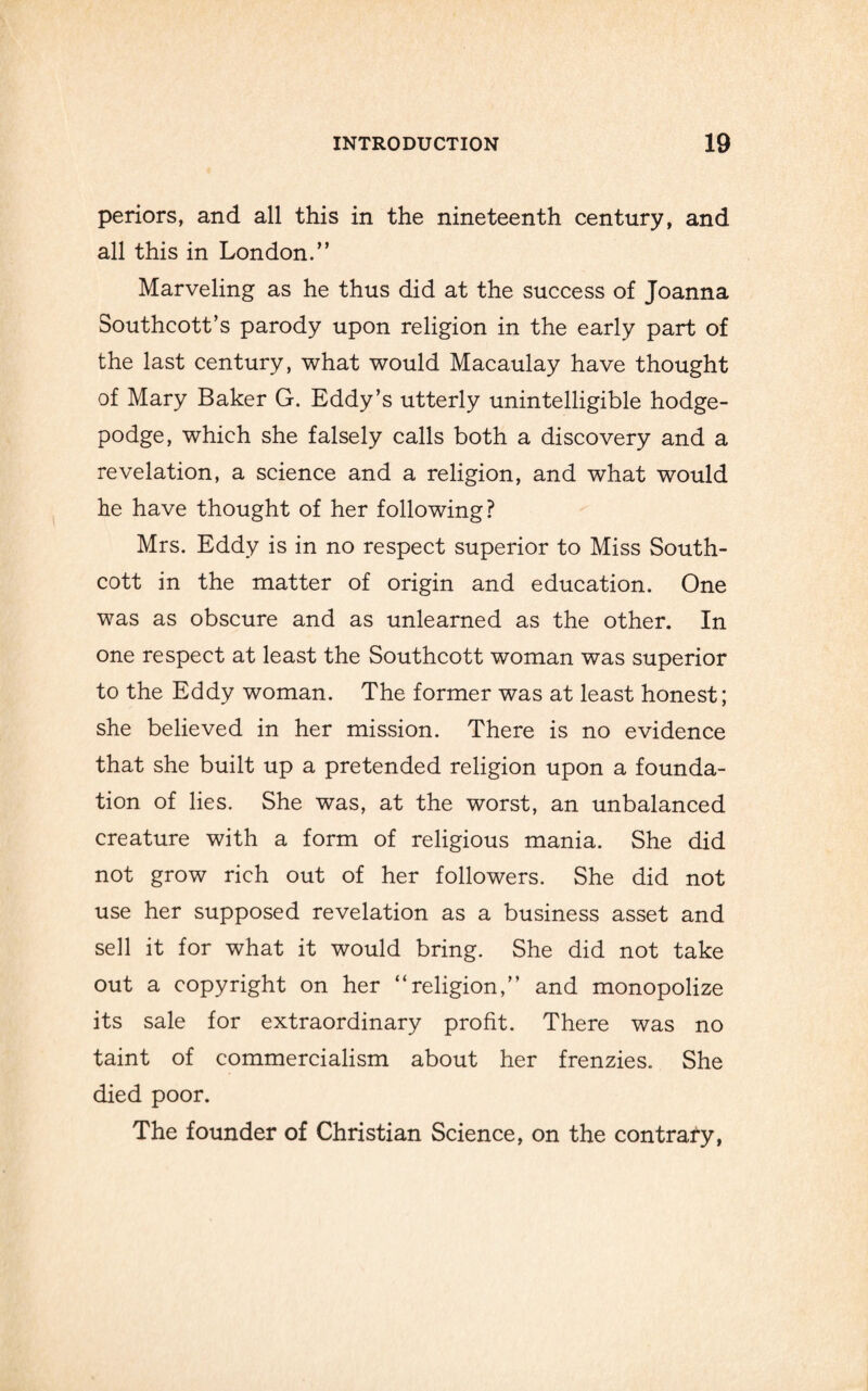 periors, and all this in the nineteenth century, and all this in London.” Marveling as he thus did at the success of Joanna Southcott’s parody upon religion in the early part of the last century, what would Macaulay have thought of Mary Baker G. Eddy’s utterly unintelligible hodge¬ podge, which she falsely calls both a discovery and a revelation, a science and a religion, and what would he have thought of her following? Mrs. Eddy is in no respect superior to Miss South- cott in the matter of origin and education. One was as obscure and as unlearned as the other. In one respect at least the Southcott woman was superior to the Eddy woman. The former was at least honest; she believed in her mission. There is no evidence that she built up a pretended religion upon a founda¬ tion of lies. She was, at the worst, an unbalanced creature with a form of religious mania. She did not grow rich out of her followers. She did not use her supposed revelation as a business asset and sell it for what it would bring. She did not take out a copyright on her “religion,” and monopolize its sale for extraordinary profit. There was no taint of commercialism about her frenzies., She died poor. The founder of Christian Science, on the contrafy,