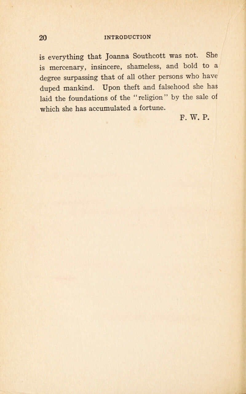 is everything that Joanna Southcott was not. She is mercenary, insincere, shameless, and bold to a degree surpassing that of all other persons who have duped mankind. Upon theft and falsehood she has laid the foundations of the “religion” by the sale of which she has accumulated a fortune. F. W. P.