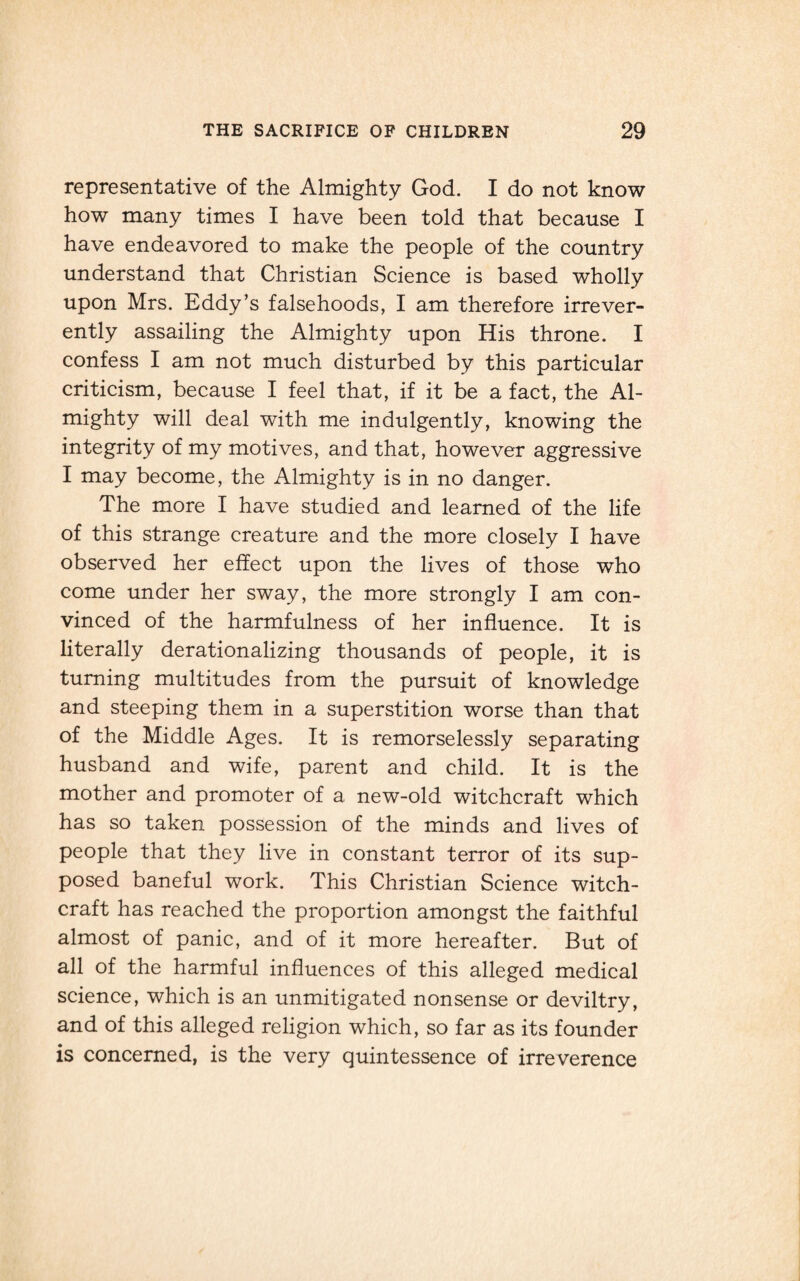 representative of the Almighty God. I do not know how many times I have been told that because I have endeavored to make the people of the country understand that Christian Science is based wholly upon Mrs. Eddy’s falsehoods, I am therefore irrever¬ ently assailing the Almighty upon His throne. I confess I am not much disturbed by this particular criticism, because I feel that, if it be a fact, the Al¬ mighty will deal with me indulgently, knowing the integrity of my motives, and that, however aggressive I may become, the Almighty is in no danger. The more I have studied and learned of the life of this strange creature and the more closely I have observed her effect upon the lives of those who come under her sway, the more strongly I am con¬ vinced of the harmfulness of her influence. It is literally derationalizing thousands of people, it is turning multitudes from the pursuit of knowledge and steeping them in a superstition worse than that of the Middle Ages. It is remorselessly separating husband and wife, parent and child. It is the mother and promoter of a new-old witchcraft which has so taken possession of the minds and lives of people that they live in constant terror of its sup¬ posed baneful work. This Christian Science witch¬ craft has reached the proportion amongst the faithful almost of panic, and of it more hereafter. But of all of the harmful influences of this alleged medical science, which is an unmitigated nonsense or deviltry, and of this alleged religion which, so far as its founder is concerned, is the very quintessence of irreverence