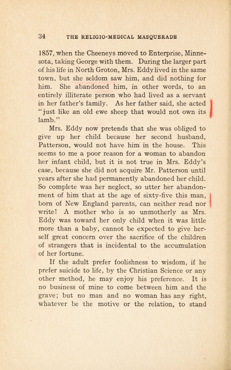 1857, when the Cheeneys moved to Enterprise, Minne¬ sota, taking George with them. During the larger part of his life in North Groton, Mrs. Eddy lived in the same town, but she seldom saw him, and did nothing for him. She abandoned him, in other words, to an entirely illiterate person who had lived as a servant in her father’s family. As her father said, she acted “just like an old ewe sheep that would not own its ( lamb.’’ Mrs. Eddy now pretends that she was obliged to give up her child because her second husband, Patterson, would not have him in the house. This seems to me a poor reason for a woman to abandon her infant child, but it is not true in Mrs. Eddy’s case, because she did not acquire Mr. Patterson until years after she had permanently abandoned her child. So complete was her neglect, so utter her abandon¬ ment of him that at the age of sixty-five this man, \ born of New England parents, can neither read nor write! A mother who is so unmotherly as Mrs. Eddy was toward her only child when it was little more than a baby, cannot be expected to give her¬ self great concern over the sacrifice of the children of strangers that is incidental to the accumulation of her fortune. If the adult prefer foolishness to wisdom, if he prefer suicide to life, by the Christian Science or any other method, he may enjoy his preference. It is no business of mine to come between him and the grave; but no man and no woman has any right, whatever be the motive or the relation, to stand