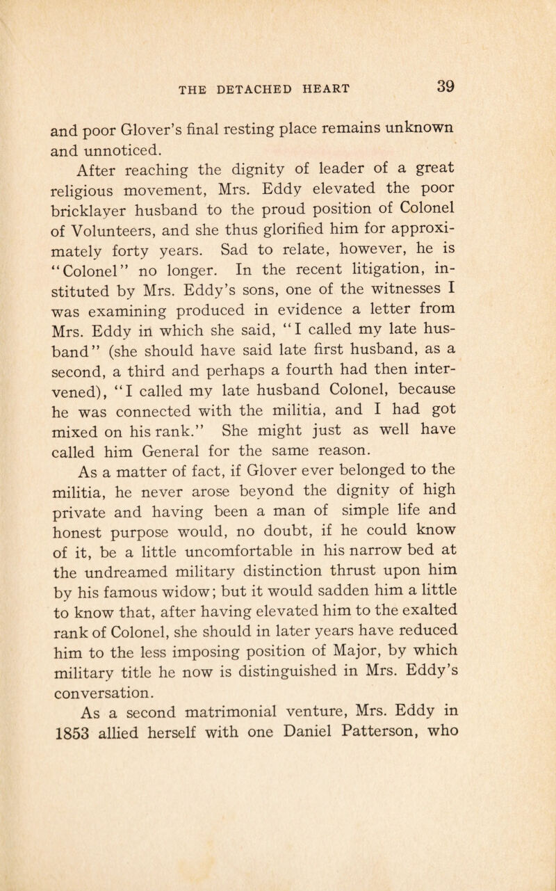 and poor Glover’s final resting place remains unknown and unnoticed. After reaching the dignity of leader of a great religious movement, Mrs. Eddy elevated the poor bricklayer husband to the proud position of Colonel of Volunteers, and she thus glorified him for approxi¬ mately forty years. Sad to relate, however, he is “Colonel” no longer. In the recent litigation, in¬ stituted by Mrs. Eddy’s sons, one of the witnesses I was examining produced in evidence a letter from Mrs. Eddy in which she said, “I called my late hus¬ band” (she should have said late first husband, as a second, a third and perhaps a fourth had then inter¬ vened), “I called my late husband Colonel, because he was connected with the militia, and I had got mixed on his rank.” She might just as well have called him General for the same reason. As a matter of fact, if Glover ever belonged to the militia, he never arose beyond the dignity of high private and having been a man of simple life and honest purpose would, no doubt, if he could know of it, be a little uncomfortable in his narrow bed at the undreamed military distinction thrust upon him by his famous widow; but it would sadden him a little to know that, after having elevated him to the exalted rank of Colonel, she should in later years have reduced him to the less imposing position of Major, by which military title he now is distinguished in Mrs. Eddy’s conversation. As a second matrimonial venture, Mrs. Eddy in 1853 allied herself with one Daniel Patterson, who