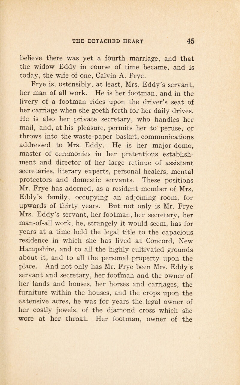 believe there was yet a fourth marriage, and that the widow Eddy in course of time became, and is today, the wife of one, Calvin A. Frye. Frye is, ostensibly, at least, Mrs. Eddy’s servant, her man of all work. He is her footman, and in the livery of a footman rides upon the driver’s seat of her carriage when she goeth forth for her daily drives. He is also her private secretary, who handles her mail, and, at his pleasure, permits her to peruse, or throws into the waste-paper basket, communications addressed to Mrs. Eddy. He is her major-domo, master of ceremonies in her pretentious establish¬ ment and director of her large retinue of assistant secretaries, literary experts, personal healers, mental protectors and domestic servants. These positions Mr. Frye has adorned, as a resident member of Mrs. Eddy’s family, occupying an adjoining room, for upwards of thirty years. But not only is Mr. Frye Mrs. Eddy’s servant, her footman, her secretary, her man-of-all work, he, strangely it would seem, has for years at a time held the legal title to the capacious residence in which she has lived at Concord, New Hampshire, and to all the highly cultivated grounds about it, and to all the personal property upon the place. And not only has Mr. Frye been Mrs. Eddy’s servant and secretary, her footman and the owner of her lands and houses, her horses and carriages, the furniture within the houses, and the crops upon the extensive acres, he was for years the legal owner of her costly jewels, of the diamond cross which she wore at her throat. Her footman, owner of the