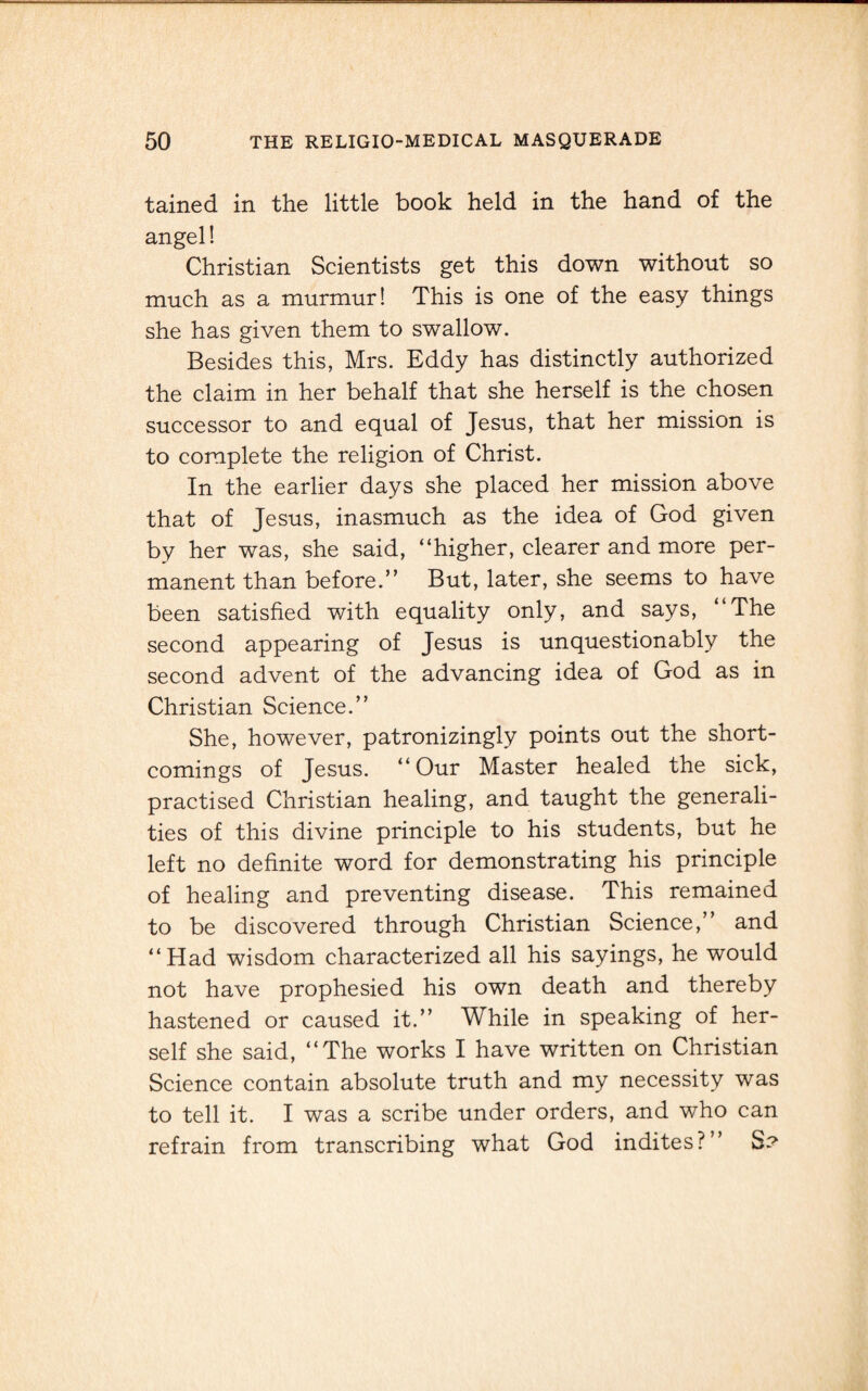 tained in the little book held in the hand of the angel! Christian Scientists get this down without so much as a murmur! This is one of the easy things she has given them to swallow. Besides this, Mrs. Eddy has distinctly authorized the claim in her behalf that she herself is the chosen successor to and equal of Jesus, that her mission is to complete the religion of Christ. In the earlier days she placed her mission above that of Jesus, inasmuch as the idea of God given by her was, she said, “higher, clearer and more per¬ manent than before.’’ But, later, she seems to have been satisfied with equality only, and says, “The second appearing of Jesus is unquestionably the second advent of the advancing idea of God as in Christian Science.” She, however, patronizingly points out the short¬ comings of Jesus. “Our Master healed the sick, practised Christian healing, and taught the generali¬ ties of this divine principle to his students, but he left no definite word for demonstrating his principle of healing and preventing disease. This remained to be discovered through Christian Science,” and “Had wisdom characterized all his sayings, he would not have prophesied his own death and thereby hastened or caused it.” While in speaking of her¬ self she said, “The works I have written on Christian Science contain absolute truth and my necessity was to tell it. I was a scribe under orders, and who can refrain from transcribing what God indites?” S?