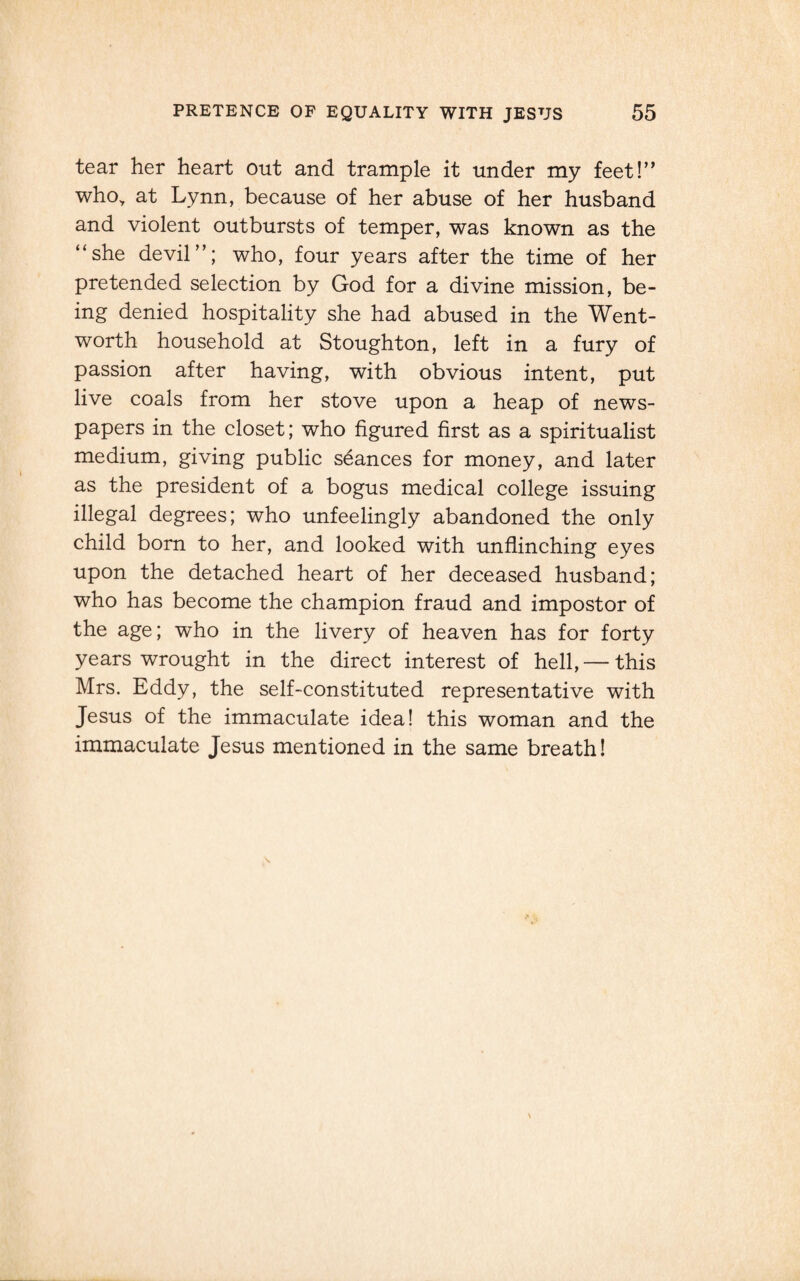 tear her heart out and trample it under my feet!” who, at Lynn, because of her abuse of her husband and violent outbursts of temper, was known as the “she devil”; who, four years after the time of her pretended selection by God for a divine mission, be¬ ing denied hospitality she had abused in the Went¬ worth household at Stoughton, left in a fury of passion after having, with obvious intent, put live coals from her stove upon a heap of news¬ papers in the closet; who figured first as a spiritualist medium, giving public stances for money, and later as the president of a bogus medical college issuing illegal degrees; who unfeelingly abandoned the only child born to her, and looked with unflinching eyes upon the detached heart of her deceased husband; who has become the champion fraud and impostor of the age; who in the livery of heaven has for forty years wrought in the direct interest of hell, — this Mrs. Eddy, the self-constituted representative with Jesus of the immaculate idea! this woman and the immaculate Jesus mentioned in the same breath!