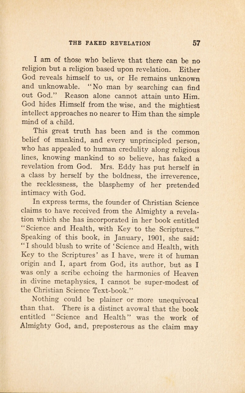 I am of those who believe that there can be no religion but a religion based upon revelation. Either God reveals himself to us, or He remains unknown and unknowable. “No man by searching can find out God.” Reason alone cannot attain unto Him. God hides Himself from the wise, and the mightiest intellect approaches no nearer to Him than the simple mind of a child. This great truth has been and is the common belief of mankind, and every unprincipled person, who has appealed to human credulity along religious lines, knowing mankind to so believe, has faked a revelation from God. Mrs. Eddy has put herself in a class by herself by the boldness, the irreverence, the recklessness, the blasphemy of her pretended intimacy with God. In express terms, the founder of Christian Science claims to have received from the Almighty a revela¬ tion which she has incorporated in her book entitled “Science and Health, with Key to the Scriptures.” Speaking of this book, in January, 1901, she said: “I should blush to write of ‘Science and Health, with Key to the Scriptures’ as I have, were it of human origin and I, apart from God, its author, but as I was only a scribe echoing the harmonies of Heaven in divine metaphysics, I cannot be super-modest of the Christian Science Text-book.” Nothing could be plainer or more unequivocal than that. There is a distinct avowal that the book entitled “Science and Health” was the work of Almighty God, and, preposterous as the claim may