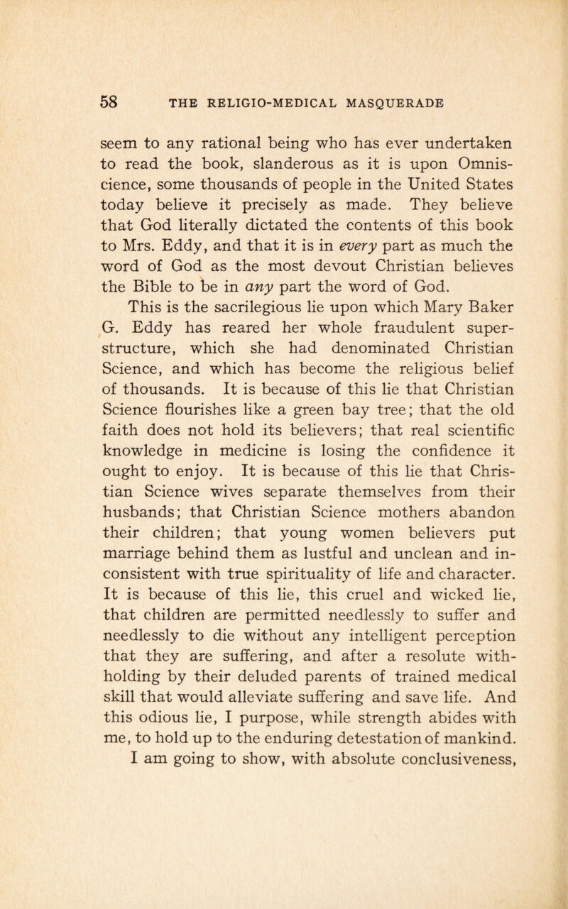 seem to any rational being who has ever undertaken to read the book, slanderous as it is upon Omnis¬ cience, some thousands of people in the United States today believe it precisely as made. They believe that God literally dictated the contents of this book to Mrs. Eddy, and that it is in every part as much the word of God as the most devout Christian believes the Bible to be in any part the word of God. This is the sacrilegious lie upon which Mary Baker G. Eddy has reared her whole fraudulent super¬ structure, which she had denominated Christian Science, and which has become the religious belief of thousands. It is because of this lie that Christian Science flourishes like a green bay tree; that the old faith does not hold its believers; that real scientific knowledge in medicine is losing the confidence it ought to enjoy. It is because of this lie that Chris¬ tian Science wives separate themselves from their husbands; that Christian Science mothers abandon their children; that young women believers put marriage behind them as lustful and unclean and in¬ consistent with true spirituality of life and character. It is because of this lie, this cruel and wicked lie, that children are permitted needlessly to suffer and needlessly to die without any intelligent perception that they are suffering, and after a resolute with¬ holding by their deluded parents of trained medical skill that would alleviate suffering and save life. And this odious lie, I purpose, while strength abides with me, to hold up to the enduring detestation of mankind. I am going to show, with absolute conclusiveness,