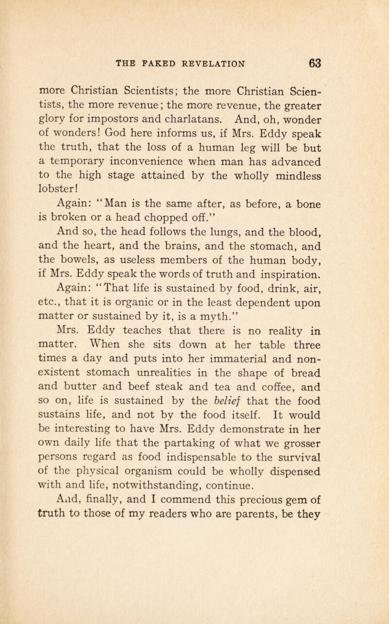 more Christian Scientists; the more Christian Scien¬ tists, the more revenue; the more revenue, the greater glory for impostors and charlatans. And, oh, wonder of wonders! God here informs us, if Mrs. Eddy speak the truth, that the loss of a human leg will be but a temporary inconvenience when man has advanced to the high stage attained by the wholly mindless lobster! Again: “Man is the same after, as before, a bone is broken or a head chopped off.” And so, the head follows the lungs, and the blood, and the heart, and the brains, and the stomach, and the bowels, as useless members of the human body, if Mrs. Eddy speak the words of truth and inspiration. Again: “That life is sustained by food, drink, air, etc., that it is organic or in the least dependent upon matter or sustained by it, is a myth.” Mrs. Eddy teaches that there is no reality in matter. When she sits down at her table three times a day and puts into her immaterial and non¬ existent stomach unrealities in the shape of bread and butter and beef steak and tea and coffee, and so on, life is sustained by the belief that the food sustains life, and not by the food itself. It would be interesting to have Mrs. Eddy demonstrate in her own daily life that the partaking of what we grosser persons regard as food indispensable to the survival of the physical organism could be wholly dispensed with and life, notwithstanding, continue. Axid, finally, and I commend this precious gem of truth to those of my readers who are parents, be they