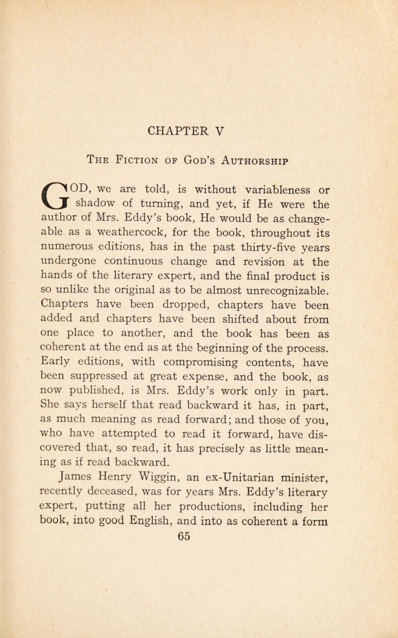 CHAPTER V The Fiction of God’s Authorship GOD, we are told, is without variableness or shadow of turning, and yet, if He were the author of Mrs. Eddy’s book, He would be as change¬ able as a weathercock, for the book, throughout its numerous editions, has in the past thirty-five years undergone continuous change and revision at the hands of the literary expert, and the final product is so unlike the original as to be almost unrecognizable. Chapters have been dropped, chapters have been added and chapters have been shifted about from one place to another, and the book has been as coherent at the end as at the beginning of the process. Early editions, with compromising contents, have been suppressed at great expense, and the book, as now published, is Mrs. Eddy’s work only in part. She says herself that read backward it has, in part, as much meaning as read forward; and those of you, who have attempted to read it forward, have dis¬ covered that, so read, it has precisely as little mean¬ ing as if read backward. James Henry Wiggin, an ex-Unitarian minister, recently deceased, was for years Mrs. Eddy’s literary expert, putting all her productions, including her book, into good English, and into as coherent a form