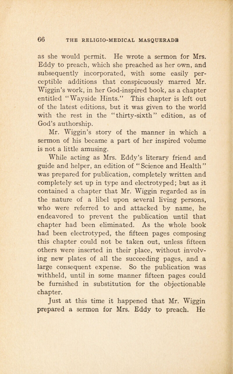 as she would permit. He wrote a sermon for Mrs. Eddy to preach, which she preached as her own, and subsequently incorporated, with some easily per¬ ceptible additions that conspicuously marred Mr. Wiggin’s work, in her God-inspired book, as a chapter entitled “Wayside Hints.” This chapter is left out of the latest editions, but it was given to the world with the rest in the “ thirty-sixth ” edition, as of God’s authorship. Mr. Wiggin’s story of the manner in which a sermon of his became a part of her inspired volume is not a little amusing. While acting as Mrs. Eddy’s literary friend and guide and helper, an edition of “Science and Health” was prepared for publication, completely written and completely set up in type and electrotyped; but as it contained a chapter that Mr. Wiggin regarded as in the nature of a libel upon several living persons, who were referred to and attacked by name, he endeavored to prevent the publication until that chapter had been eliminated. As the whole book had been electrotyped, the fifteen pages composing this chapter could not be taken out, unless fifteen others were inserted in their place, without involv¬ ing new plates of all the succeeding pages, and a large consequent expense. So the publication was withheld, until in some manner fifteen pages could be furnished in substitution for the objectionable chapter. Just at this time it happened that Mr. Wiggin prepared a sermon for Mrs. Eddy to preach. He