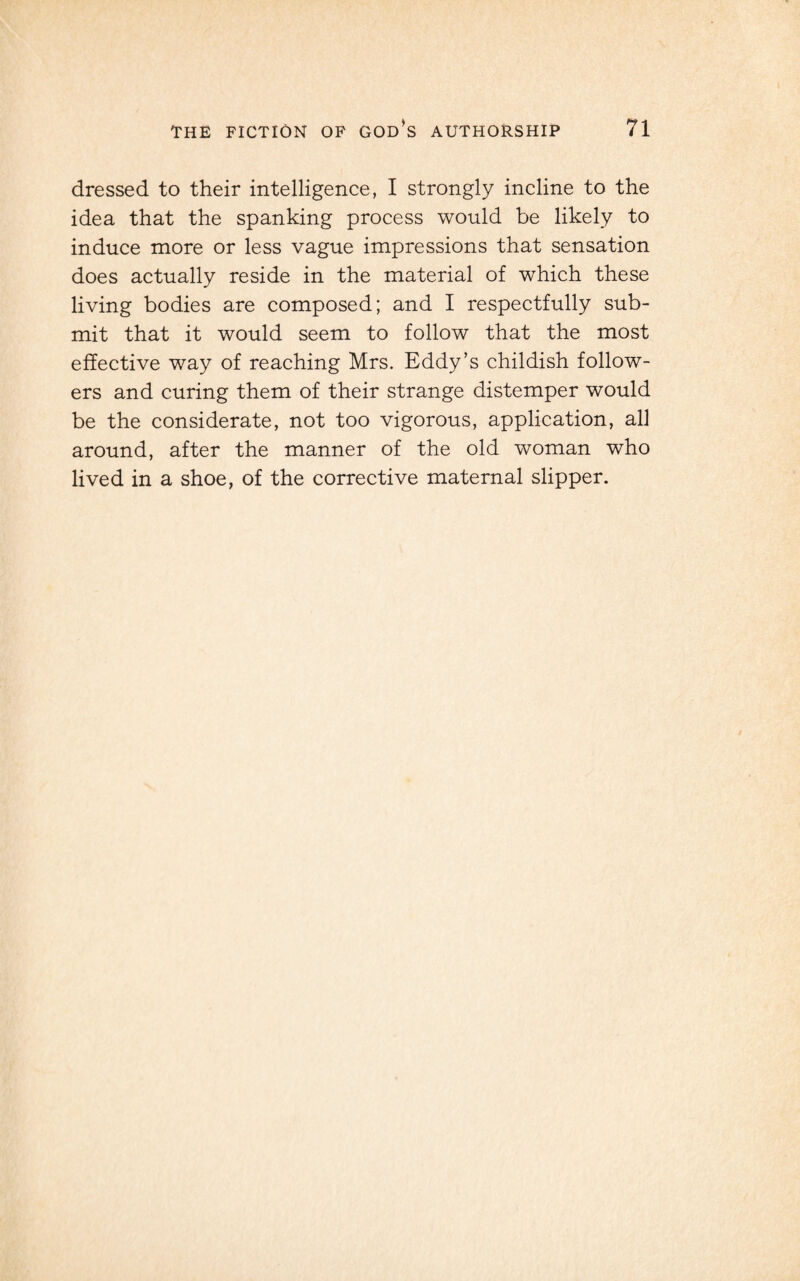 dressed to their intelligence, I strongly incline to the idea that the spanking process would be likely to induce more or less vague impressions that sensation does actually reside in the material of which these living bodies are composed; and I respectfully sub¬ mit that it would seem to follow that the most effective way of reaching Mrs. Eddy’s childish follow¬ ers and curing them of their strange distemper would be the considerate, not too vigorous, application, all around, after the manner of the old woman who lived in a shoe, of the corrective maternal slipper.