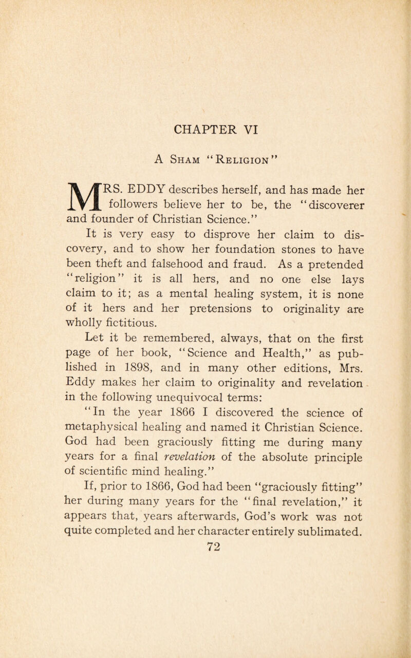 CHAPTER VI A Sham “Religion” MRS. EDDY describes herself, and has made her followers believe her to be, the “discoverer and founder of Christian Science.” It is very easy to disprove her claim to dis¬ covery, and to show her foundation stones to have been theft and falsehood and fraud. As a pretended “religion” it is all hers, and no one else lays claim to it; as a mental healing system, it is none of it hers and her pretensions to originality are wholly fictitious. Let it be remembered, always, that on the first page of her book, “Science and Health,” as pub¬ lished in 1898, and in many other editions, Mrs. Eddy makes her claim to originality and revelation in the following unequivocal terms: “In the year 1866 I discovered the science of metaphysical healing and named it Christian Science. God had been graciously fitting me during many years for a final revelation of the absolute principle of scientific mind healing.” If, prior to 1866, God had been “graciously fitting” her during many years for the “final revelation,” it appears that, years afterwards, God’s work was not quite completed and her character entirely sublimated.