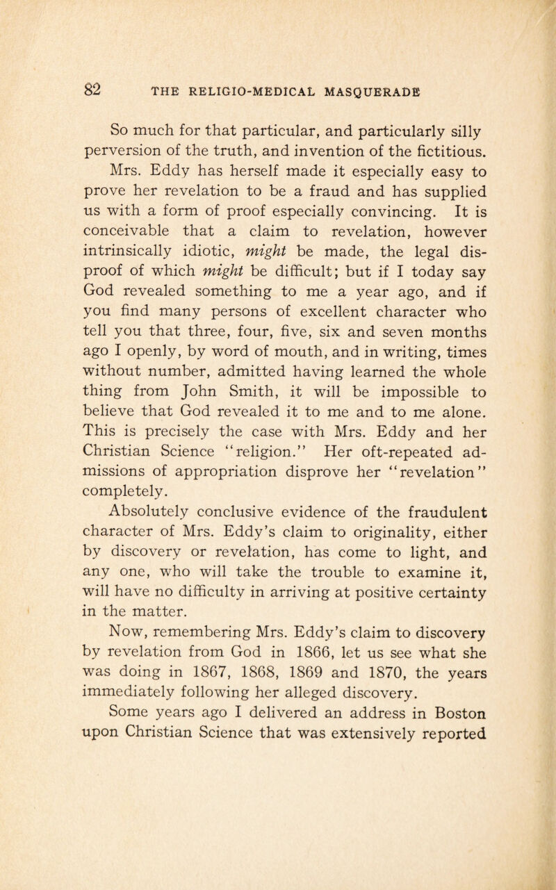 So much for that particular, and particularly silly perversion of the truth, and invention of the fictitious. Mrs. Eddy has herself made it especially easy to prove her revelation to be a fraud and has supplied us with a form of proof especially convincing. It is conceivable that a claim to revelation, however intrinsically idiotic, might be made, the legal dis¬ proof of which might be difficult; but if I today say God revealed something to me a year ago, and if you find many persons of excellent character who tell you that three, four, five, six and seven months ago I openly, by word of mouth, and in writing, times without number, admitted having learned the whole thing from John Smith, it will be impossible to believe that God revealed it to me and to me alone. This is precisely the case with Mrs. Eddy and her Christian Science “religion.” Her oft-repeated ad¬ missions of appropriation disprove her “revelation” completely. Absolutely conclusive evidence of the fraudulent character of Mrs. Eddy’s claim to originality, either by discovery or revelation, has come to light, and any one, who will take the trouble to examine it, will have no difficulty in arriving at positive certainty in the matter. Now, remembering Mrs. Eddy’s claim to discovery by revelation from God in 1866, let us see what she was doing in 1867, 1868, 1869 and 1870, the years immediately following her alleged discovery. Some years ago I delivered an address in Boston upon Christian Science that was extensively reported