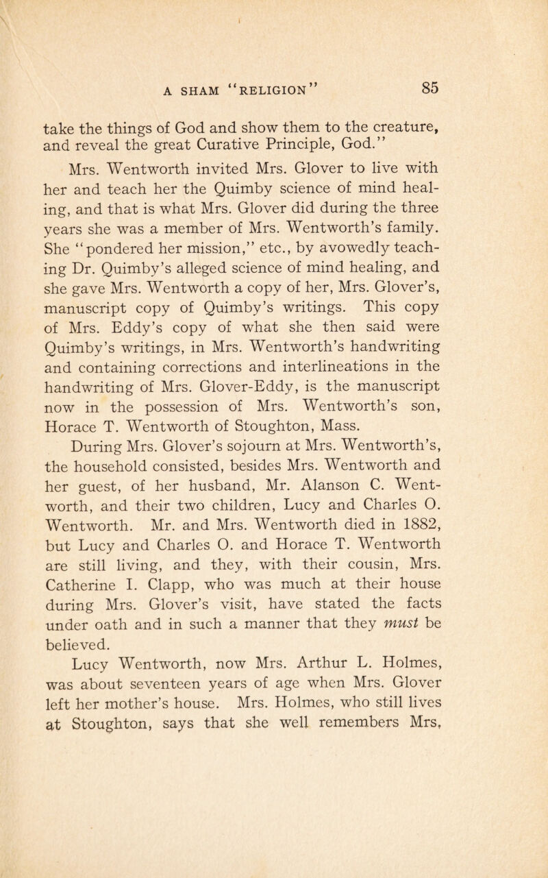 I A SHAM “RELIGION” 85 take the things of God and show them to the creature, and reveal the great Curative Principle, God.” Mrs. Wentworth invited Mrs. Glover to live with her and teach her the Quimby science of mind heal¬ ing, and that is what Mrs. Glover did during the three years she was a member of Mrs. Wentworth’s family. She “pondered her mission,” etc., by avowedly teach¬ ing Dr. Quimby’s alleged science of mind healing, and she gave Mrs. Wentworth a copy of her, Mrs. Glover’s, manuscript copy of Quimby’s writings. This copy of Mrs. Eddy’s copy of what she then said were Quimby’s writings, in Mrs. Wentworth’s handwriting and containing corrections and interlineations in the handwriting of Mrs. Glover-Eddy, is the manuscript now in the possession of Mrs. Wentworth’s son, Horace T. Wentworth of Stoughton, Mass. During Mrs. Glover’s sojourn at Mrs. Wentworth’s, the household consisted, besides Mrs. Wentworth and her guest, of her husband, Mr. Alanson C. Went¬ worth, and their two children, Lucy and Charles O. Wentworth. Mr. and Mrs. Wentworth died in 1882, but Lucy and Charles O. and Horace T. Wentworth are still living, and they, with their cousin, Mrs. Catherine I. Clapp, who was much at their house during Mrs. Glover’s visit, have stated the facts under oath and in such a manner that they must be believed. Lucy Wentworth, now Mrs. Arthur L. Holmes, was about seventeen years of age when Mrs. Glover left her mother’s house. Mrs. Holmes, who still lives at Stoughton, says that she well remembers Mrs,