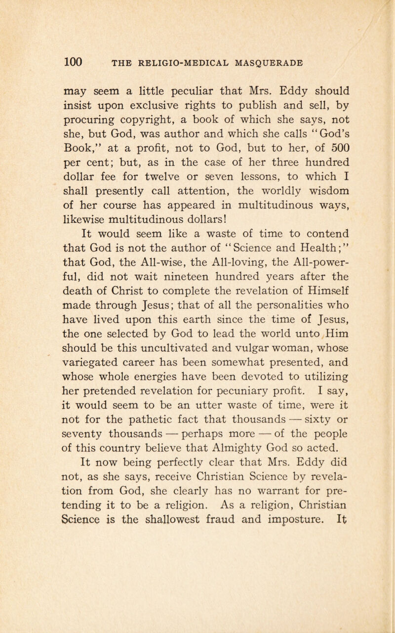 may seem a little peculiar that Mrs. Eddy should insist upon exclusive rights to publish and sell, by procuring copyright, a book of which she says, not she, but God, was author and which she calls “God’s Book,” at a profit, not to God, but to her, of 500 per cent; but, as in the case of her three hundred dollar fee for twelve or seven lessons, to which I shall presently call attention, the worldly wisdom of her course has appeared in multitudinous ways, likewise multitudinous dollars! It would seem like a waste of time to contend that God is not the author of “Science and Health;” that God, the All-wise, the All-loving, the All-power¬ ful, did not wait nineteen hundred years after the death of Christ to complete the revelation of Himself made through Jesus; that of all the personalities who have lived upon this earth since the time of Jesus, the one selected by God to lead the world unto Him should be this uncultivated and vulgar woman, whose variegated career has been somewhat presented, and whose whole energies have been devoted to utilizing her pretended revelation for pecuniary profit. I say, it would seem to be an utter waste of time, were it not for the pathetic fact that thousands — sixty or seventy thousands — perhaps more — of the people of this country believe that Almighty God so acted. It now being perfectly clear that Mrs. Eddy did not, as she says, receive Christian Science by revela¬ tion from God, she clearly has no warrant for pre¬ tending it to be a religion. As a religion, Christian Science is the shallowest fraud and imposture. It