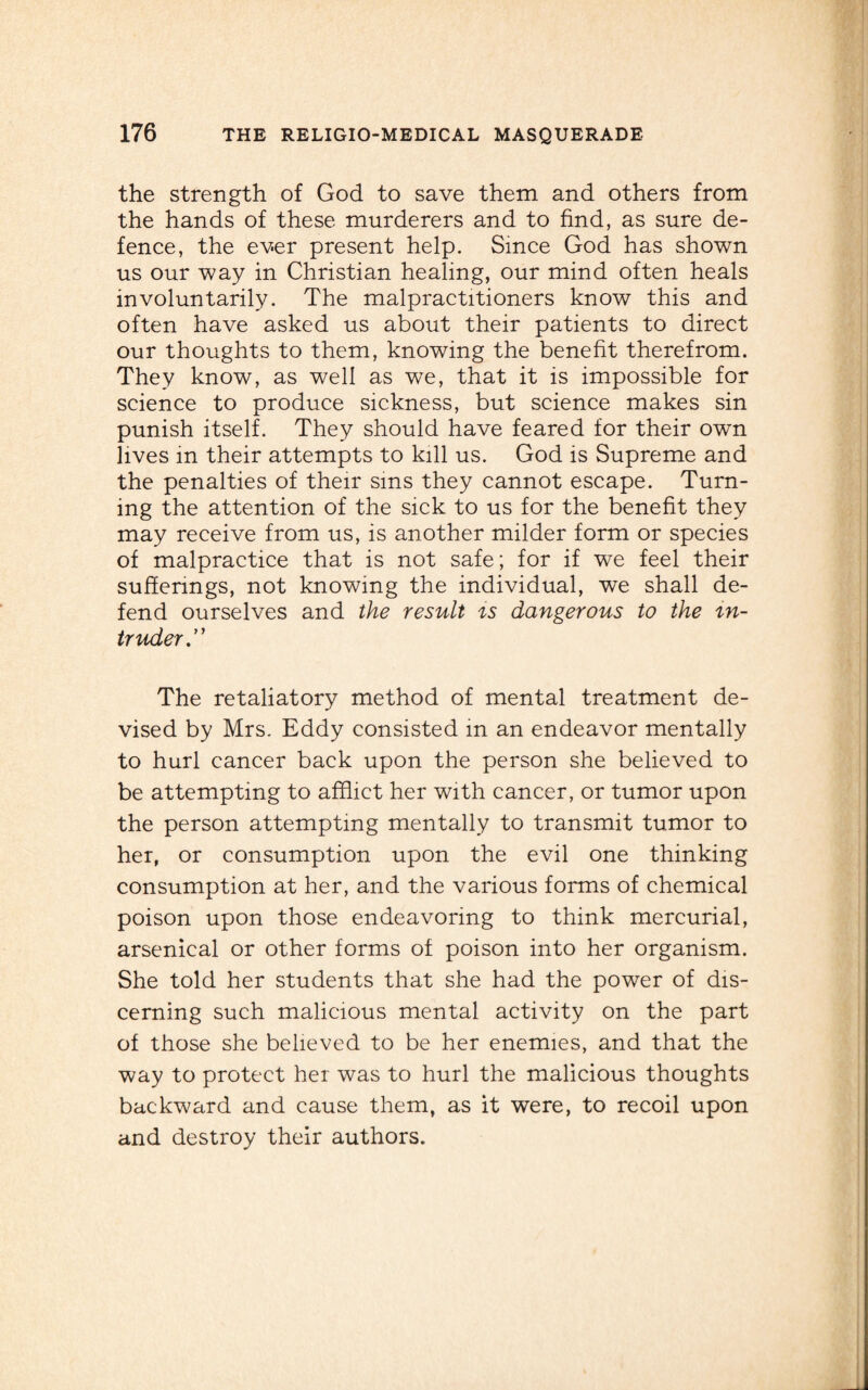 the strength of God to save them and others from the hands of these murderers and to find, as sure de¬ fence, the ever present help. Since God has shown us our way in Christian healing, our mind often heals involuntarily. The malpractitioners know this and often have asked us about their patients to direct our thoughts to them, knowing the benefit therefrom. They know, as well as we, that it is impossible for science to produce sickness, but science makes sin punish itself. They should have feared for their own lives in their attempts to kill us. God is Supreme and the penalties of their sms they cannot escape. Turn¬ ing the attention of the sick to us for the benefit they may receive from us, is another milder form or species of malpractice that is not safe; for if we feel their sufferings, not knowing the individual, we shall de¬ fend ourselves and the result is dangerous to the in¬ truder.” The retaliatory method of mental treatment de¬ vised by Mrs. Eddy consisted in an endeavor mentally to hurl cancer back upon the person she believed to be attempting to afflict her with cancer, or tumor upon the person attempting mentally to transmit tumor to her, or consumption upon the evil one thinking consumption at her, and the various forms of chemical poison upon those endeavoring to think mercurial, arsenical or other forms of poison into her organism. She told her students that she had the power of dis¬ cerning such malicious mental activity on the part of those she believed to be her enemies, and that the way to protect her was to hurl the malicious thoughts backward and cause them, as it were, to recoil upon and destroy their authors.