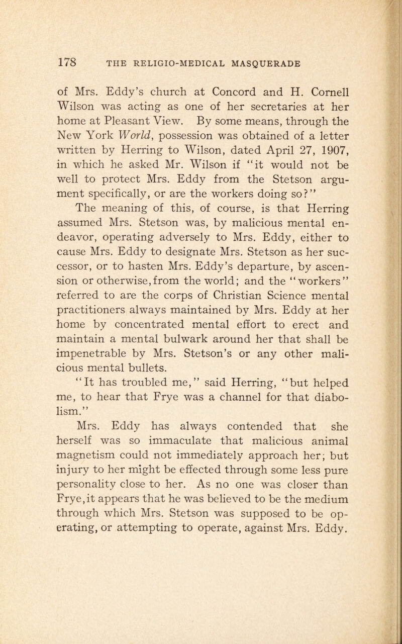 of Mrs. Eddy’s church at Concord and H. Cornell Wilson was acting as one of her secretaries at her home at Pleasant View. By some means, through the New York World, possession was obtained of a letter written by Herring to Wilson, dated April 27, 1907, in which he asked Mr. Wilson if “it would not be well to protect Mrs. Eddy from the Stetson argu¬ ment specifically, or are the workers doing so?” The meaning of this, of course, is that Herring assumed Mrs. Stetson was, by malicious mental en¬ deavor, operating adversely to Mrs. Eddy, either to cause Mrs. Eddy to designate Mrs. Stetson as her suc¬ cessor, or to hasten Mrs. Eddy’s departure, by ascen¬ sion or otherwise,from the world; and the “workers” referred to are the corps of Christian Science mental practitioners always maintained by Mrs. Eddy at her home by concentrated mental effort to erect and maintain a mental bulwark around her that shall be impenetrable by Mrs. Stetson’s or any other mali¬ cious mental bullets. “It has troubled me,” said Herring, “but helped me, to hear that Frye was a channel for that diabo¬ lism.” Mrs. Eddy has always contended that she herself was so immaculate that malicious animal magnetism could not immediately approach her; but injury to her might be effected through some less pure personality close to her. As no one was closer than Frye,it appears that he was believed to be the medium through which Mrs. Stetson was supposed to be op¬ erating, or attempting to operate, against Mrs. Eddy.