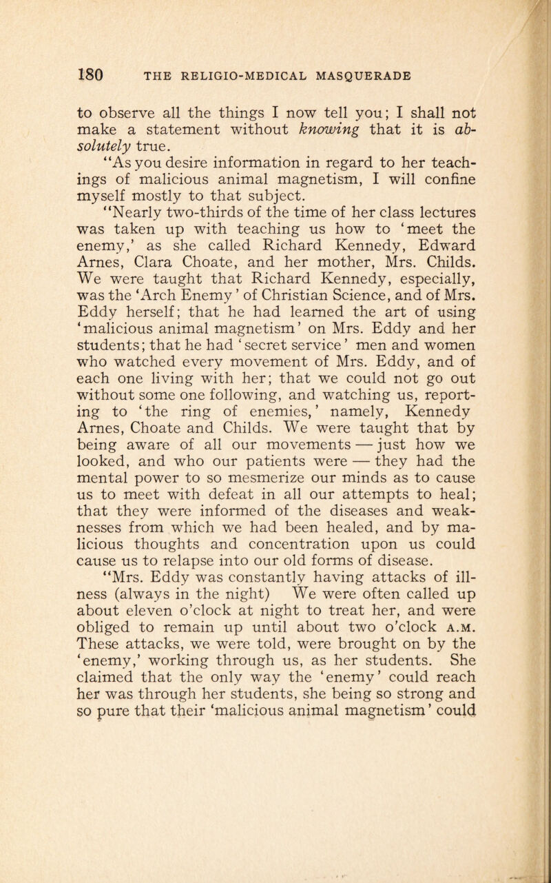 to observe all the things I now tell you; I shall not make a statement without knowing that it is ab¬ solutely true. “As you desire information in regard to her teach¬ ings of malicious animal magnetism, I will confine myself mostly to that subject. “Nearly two-thirds of the time of her class lectures was taken up with teaching us how to ‘meet the enemy,’ as she called Richard Kennedy, Edward Arnes, Clara Choate, and her mother, Mrs. Childs. We were taught that Richard Kennedy, especially, was the ‘Arch Enemy ’ of Christian Science, and of Mrs. Eddy herself; that he had learned the art of using ‘malicious animal magnetism’ on Mrs. Eddy and her students; that he had ‘secret service ’ men and women who watched every movement of Mrs. Eddy, and of each one living with her; that we could not go out without some one following, and watching us, report¬ ing to ‘the ring of enemies,’ namely, Kennedy Arnes, Choate and Childs. We were taught that by being aware of all our movements — just how we looked, and who our patients were — they had the mental power to so mesmerize our minds as to cause us to meet with defeat in all our attempts to heal; that they were informed of the diseases and weak¬ nesses from which we had been healed, and by ma¬ licious thoughts and concentration upon us could cause us to relapse into our old forms of disease. “Mrs. Eddy was constantly having attacks of ill¬ ness (always in the night) We were often called up about eleven o’clock at night to treat her, and were obliged to remain up until about two o’clock a.m. These attacks, we were told, were brought on by the ‘enemy,’ working through us, as her students. She claimed that the only way the ‘enemy’ could reach her was through her students, she being so strong and so pure that their ‘malicious animal magnetism ’ could