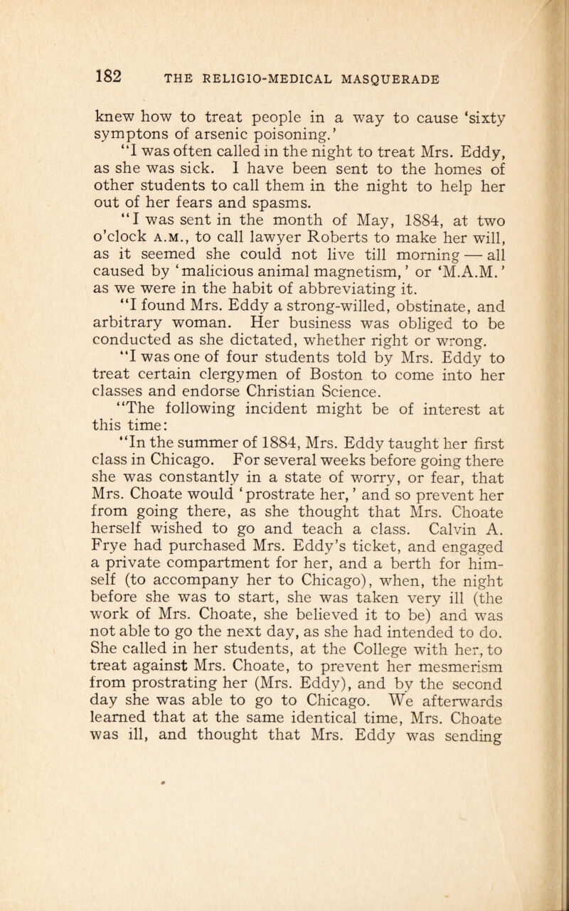 knew how to treat people in a way to cause ‘sixty symptons of arsenic poisoning.’ “I was often called in the night to treat Mrs. Eddy, as she was sick. 1 have been sent to the homes of other students to call them in the night to help her out of her fears and spasms. “I was sent in the month of May, 1884, at two o’clock a.m., to call lawyer Roberts to make her will, as it seemed she could not live till morning — all caused by ‘malicious animal magnetism, ’ or ‘M.A.M. ’ as we were in the habit of abbreviating it. “I found Mrs. Eddy a strong-willed, obstinate, and arbitrary woman. Her business was obliged to be conducted as she dictated, whether right or wrong. “I was one of four students told by Mrs. Eddy to treat certain clergymen of Boston to come into her classes and endorse Christian Science. “The following incident might be of interest at this time: “In the summer of 1884, Mrs. Eddy taught her first class in Chicago. For several weeks before going there she was constantly in a state of worry, or fear, that Mrs. Choate would ‘ prostrate her, ’ and so prevent her from going there, as she thought that Mrs. Choate herself wished to go and teach a class. Calvin A. Frye had purchased Mrs. Eddy’s ticket, and engaged a private compartment for her, and a berth for him¬ self (to accompany her to Chicago), when, the night before she was to start, she was taken very ill (the work of Mrs. Choate, she believed it to be) and was not able to go the next day, as she had intended to do. She called in her students, at the College with her, to treat against Mrs. Choate, to prevent her mesmerism from prostrating her (Mrs. Eddy), and by the second day she was able to go to Chicago. We afterwards learned that at the same identical time, Mrs. Choate was ill, and thought that Mrs. Eddy was sending